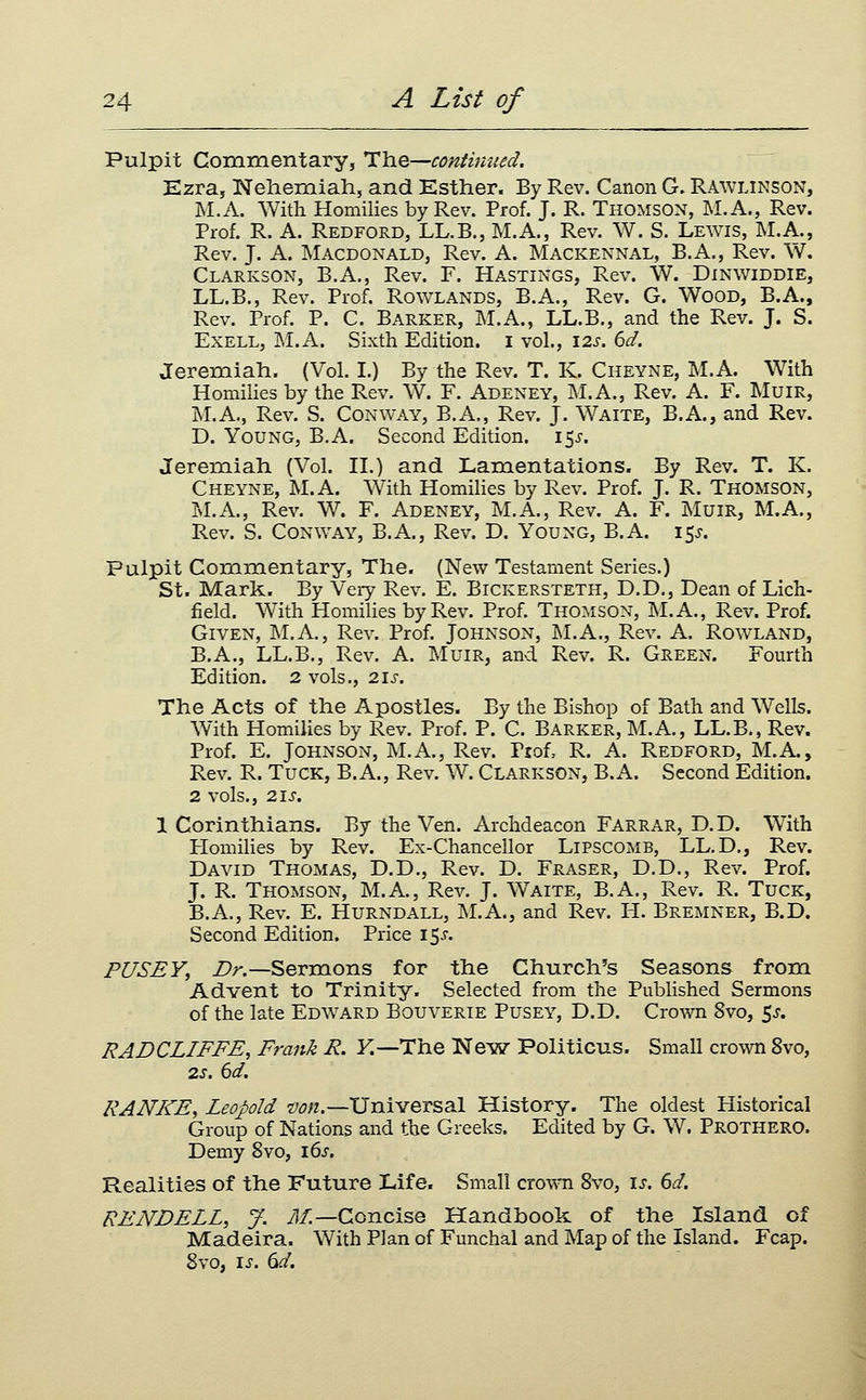 Pulpit Commentary, The—continued. Ezra, Neliemiah, and Esther. By Rev. Canon G. Rawlinson, M.A. With Homilies by Rev. Prof. J. R. Thomson, M. A., Rev. Prof. R. A. Redford, LL.B., M.A., Rev. W. S. Lewis, M.A., Rev. J. A. Macdonald, Rev. A. Mackennal, B.A., Rev. W. Clarkson, B.A., Rev. F. Hastings, Rev. W. Dinwiddie, LL.B., Rev. Prof. Rowlands, B.A., Rev. G. Wood, B.A., Rev. Prof. P. C. Barker, M.A., LL.B., and the Rev. J. S. ExELL, M.A. Sixth Edition, i vol., 12s. 6d. Jeremiah. (Vol. 1.) By the Rev. T. K. Cheyne, M.A. With Homilies by the Rev. W. F. Adeney, M.A., Rev. A. F. MuiR, M.A., Rev. S. Conway, B.A., Rev. J. Waite, B.A., and Rev. D. Young, B.A. Second Edition, i^s, Jeremiah (Vol. II.) and Lamentations. By Rev. T. K. Cheyne, M.A. With Homilies by Rev. Prof. J. R. Thomson, M.A., Rev. W. F. Adeney, M.A., Rev. A. F. Mum, M.A., Rev. S. Conway, B.A., Rev. D. Young, B.A. 15^. Pulpit Commentary, The. (New Testament Series.) St. Mark. By Veiy Rev. E. Bickersteth, D.D., Dean of Lich- field. With Homilies by Rev. Prof. Thomson, M.A., Rev. Prof. Given, M.A., Rev. Prof. Johnson, M.A., Rev. A. Rowland, B.A., LL.B., Rev. A. Muir, anvd Rev. R. Green. Fourth Edition. 2 vols., 21s. The Acts of the Apostles. By the Bishop of Bath and Wells. With Homilies by Rev. Prof. P. C. Barker, M.A., LL.B., Rev. Prof. E. Johnson, M.A., Rev. Prof, R. A. Redford, M.A., Rev. R. Tuck, B.A., Rev. W. Clarkson, B.A. Second Edition. 2 vols., 21s. 1 Corinthians. By the Ven. Archdeacon Farrar, D.D. With Homilies by Rev. Ex-Chancellor Lipscomb, LL.D., Rev. David Thomas, D.D., Rev. D. Eraser, D.D., Rev. Prof. J. R. Thomson, M.A., Rev. J. Waite, B.A., Rev. R. Tuck, B.A., Rev. E. Hurndall, M.A., and Rev. H. Bremner, B.D. Second Edition. Price i$s. PUSEY, Z>n—Sermons for the Church's Seasons from Advent to Trinity. Selected from the Published Sermons of the late Edward Bouverie Pusey, D.D. CroAvn 8vo, 5^. RADCLIFFE, Frank R. K—The Neisr Politicus. Small crown 8vo, 2s. 6d. RANKE, Leopold von.—Universal History. The oldest Historical Group of Nations and the Greeks. Edited by G. W. Prothero. Demy 8vo, 16^. Realities of the Future Life. Small cro^^^l 8vo, is. 6d. RENDELL, J. iJ/—Concise Handbook of the Island of Madeira. With Plan of Funchal and Map of the Island. Fcap. 8vo, \s. (id.