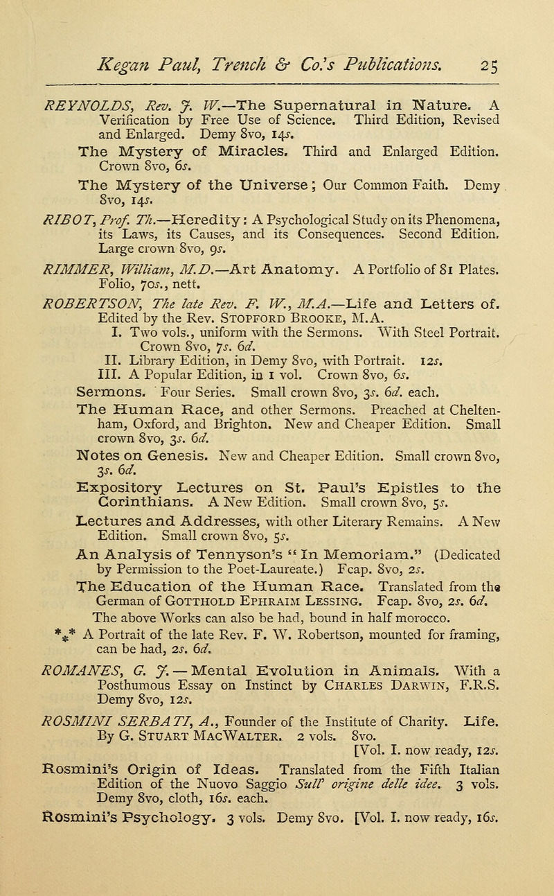 REYNOLDS, Rev, J. IV.—The Supernatural in Nature. A Verincation by Free Use of Science. Third Edition, Revised and Enlarged. Demy 8vo, i^. The Mystery of Miracles. Third and Enlarged Edition. Crown 8vo, 6s. The Mystery of the Universe; Our Common Faith. Demy 8vo, 14^'. R/BOT, Prof. Th.—Heredity: A Psychological Study on its Phenomena, its Laws, its Causes, and its Consequences. Second Edition, Large crown 8vo, 9^. RIMMER, William, M.D.—Art Anatomy. A Portfolio of 81 Plates. Folio, 70^., nett. ROBERTSON; The late Rev. F. W., M.A.—lAie and Letters of. Edited by the Rev. Stopford Brooke, M.A. I. Two vols., uniform wdth the Sermons. With Steel Portrait. Crown 8vo, *]s. 6d. II. Library Edition, in Demy 8vo, vn\h. Portrait. 12s, III. A Popular Edition, in i vol. Crown 8vo, 6s. Sermons. Four Series. Small crown 8vo, 3^. 6d. each. The Human Race, and other Sermons. Preached at Chelten- ham, Oxford, and Brighton. New and Cheaper Edition. Small crown 8vo, 3^-. 6d. Notes on Genesis. Nev/ and Cheaper Edition. Small crown 8vo, 3J. 6d. Expository Lectures on St. Paul's Epistles to the Corinthians. A New Edition. Small cro\\Ti 8vo, ^s. Lectures and Addresses, with other Literary Remains. A New Edition. Small crown 8vo, 5^-. An Analysis of Tennyson's  In Memoriam. (Dedicated by Permission to the Poet-Laureate.) Fcap. 8vo, 2s. The Education of the Human Race. Translated from the German of Gotthold Ephraim Lessing. Fcap. 8vo, 2s. 6d. The above Works can also be had, bound in half morocco. *^* A Portrait of the late Rev. F. W. Robertson, mounted for framing, can be had, 2s. 6d. ROMANES, G. y. — Mental Evolution in Animals. With a Posthumous Essay on Instinct by Charles Darwin, F.R.S. Demy 8vo, I2s. ROSMINI SERB ATI, A., Founder of the Institute of Charity. Life. By G. Stuart Mac Walter. 2 vols. 8vo. [Vol. I. now ready, 12s. Rosmini's Origin of Ideas. Translated from the Fifth Italian Edition of the Nuovo Saggio Suit origine delle idee. 3 vols. Demy 8vo, cloth, \6s. each. Rosmini's Psychology. 3 vols. Demy Svo. [Vol. I. now ready, 16s.