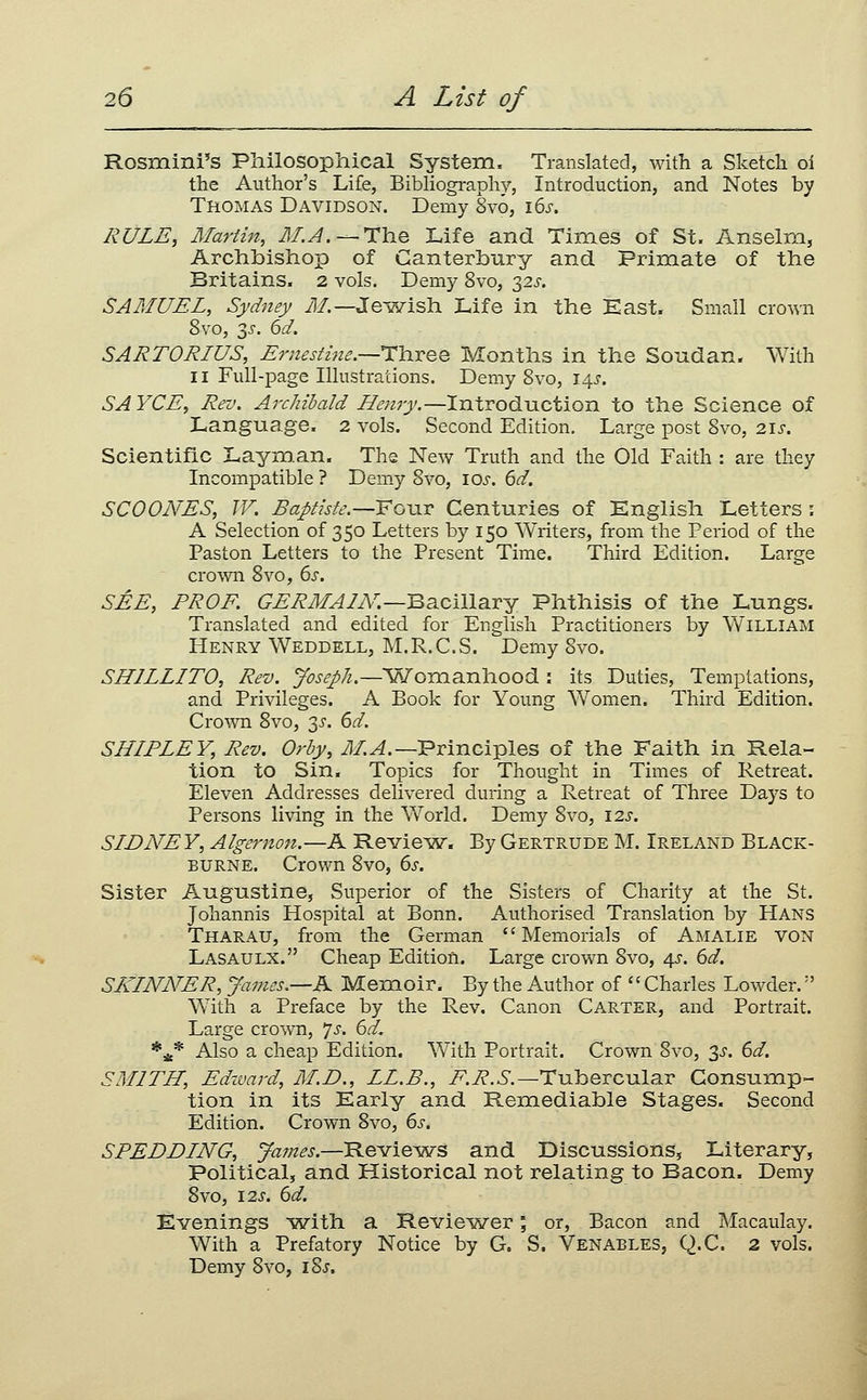 Rosmini's Philosophical System. Translated, with a Sketcli oi the Author's Life, Bibhography, Introduction, and Notes by Thomas Davidson. Demy 8vo, i6j-. RULE, Martin, M.A.^TliQ Life and Times of St. Anselm, Archbishoxo of Canterbury and Primate of the Britains. 2 vols. Demy 8vo, 325'. SAMUEL, Sydney iJ/.—Jewish Life in the East. Small crown 8vo, 2)^. 6d. SARTORIUS, Ernestine.—TYiJiQQ Months in the Soudan. With II Full-page Illustrations. Demy Svo, i.^s. SAYCE, Rev. Archibald Henry.—Introduction to the Science of Language. 2 vols. Second Edition, Large post Svo, 2Ij-. Scientific Laym.an. The New Truth and the Old Faith : are they Incompatible ? Demy Svo, los. 6d. SCOONES, IF. BaJ>tiste.—'FGXiT Centuries of English Letters : A Selection of 350 Letters by 150 Writers, from the Period of the Paston Letters to the Present Time. Third Edition. Large crown Svo, 6^. SEE, PR OK GERMA7iV.—Ba.cmaTY Phthisis of the Lungs. Translated and edited for English Practitioners by William Henry Weddell, M.R.C.S. Demy Svo. SILILLITO, Rev. Joseph.—'Vy'omanhood : its Duties, Temptations, and Privileges. A Book for Young Women. Third Edition. Crown Svo, 3^. 6^. SHLPLEY, Rev. Orby, i^/.^.—Principles of the Faith in Rela- tion to Sin. Topics for Thought in Times of Retreat. Eleven Addresses delivered during a Retreat of Three Days to Persons living in the World. Demy Svo, 12s. SIDNEY, Algernon.—A Revie^w. By Gertrude M. Ireland Black- BURNE. Crov/n Svo, 6s. Sister Augustine, Superior of the Sisters of Charity at the St. Johannis Hospital at Bonn. Authorised Translation by Hans Tharau, from the German Memorials of Amalie von Lasaulx. Cheap Edition. Large crown Svo, 4J. 6d. SIvINNER, James.—K Mem_oir. By the Author of '' Charles Lowder.'' W^ith a Preface by the Rev. Canon Carter, and Portrait. Large crown, js. 6d. *4* Also a cheap Edition. With Portrait. Crown Svo, 3^-. 6d. SMITH, Edward, M.D., LL.B., T^.i?,^',—Tubercular Consump- tion in its Early and Remediable Stages. Second Edition. Crown Svo, 6s. SPEDDING, James.—Reviews and Discussions, Literary, Political, and Historical not relating to Bacon. Demy Svo, I2J'. 6d. Evenings i?vith a Revie^wer; or, Bacon and Macaulay. With a Prefatory Notice by G. S. Venables, Q.C. 2 vols. Demy Svo, iSj.