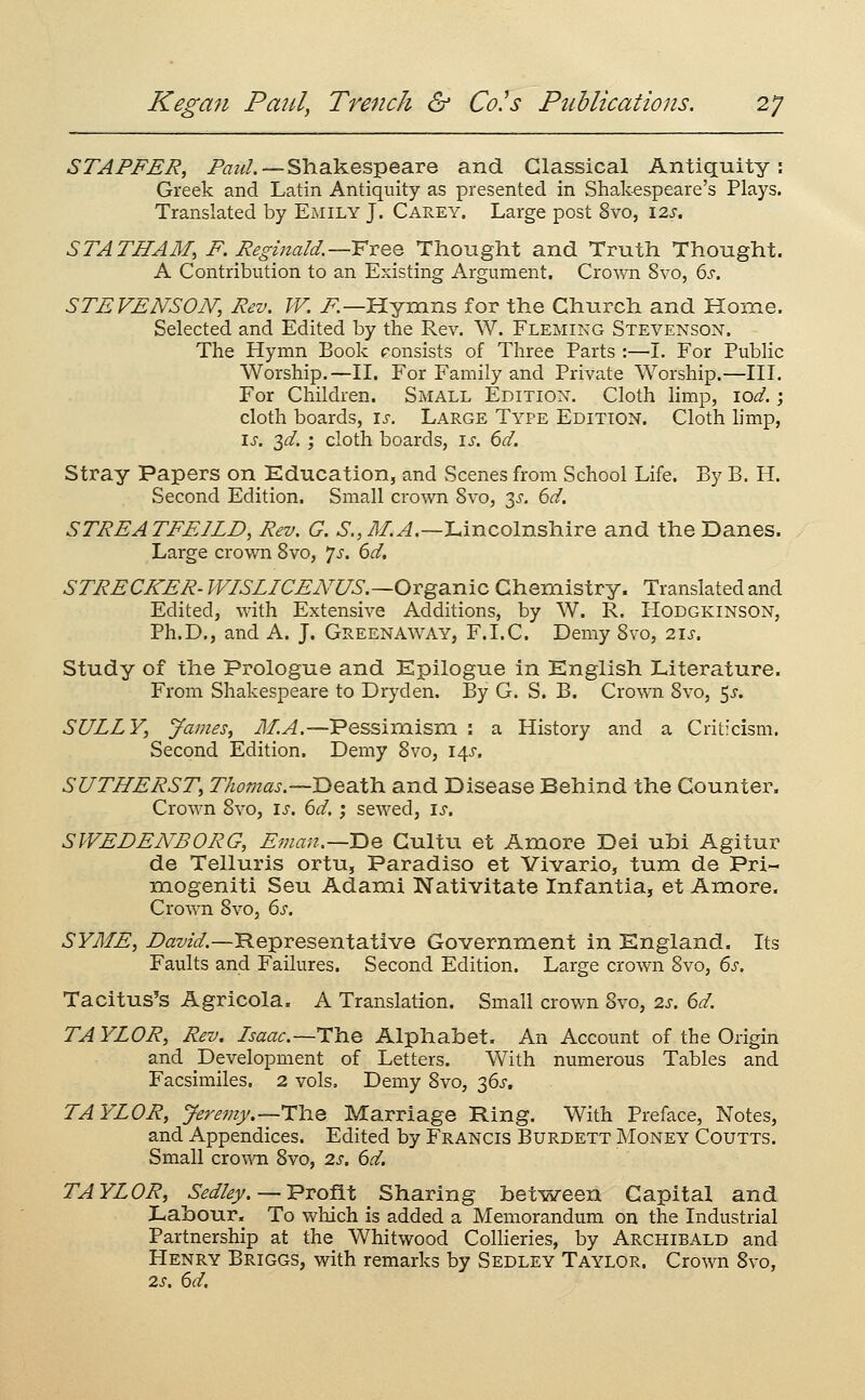 STAFFER, /'<7z^/. —Shakespeare and Classical Antiquity: Greek and Latin Antiquity as presented in Shak-espeare's Plays. Translated by Emily J. Carey. Large post 8vo, I2x. STATHAM, F. Regmald.—FvQQ Thought and Truth Thought. A Contribution to an Existing Argument. Crown 8vo, 6^-. STEVENSON; Rev. W. i^—Hymns for the Church and Home. Selected and Edited by the Rev. W. Fleming Stevenson. The Hymn Book consists of Three Parts :—I. For Public Worship.—II. For Family and Private Worship.—HI. For Children. Small Edition. Cloth limp, lod. ; cloth boards, is. Large Type Edition. Cloth hmp, \s. 2,d. ', cloth boards, is. 6d. Stray Papers on Education, and Scenes from School Life. By B. H. Second Edition. Small crown 8vo, 3^. 6d. STREATFEILD, Rev. G. 6., il/.^.—Lincolnshire and the Danes. Large crown Svo, js. 6d, STRECKER- WISLICEiVUS.—OYgSiTiic Chemistry. Translated and Edited, with Extensive Additions, by W. R. Hodgkinson, Ph.D., and A. J. GreenAWAY, F.I.C. Demy Svo, 21s. Study of the Prologue and Epilogue in English Literature. From Shakespeare to Dryden. By G. S. B. Crown Svo, 5^. SULLY, James, M.A.—Pessimisni : a History and a Criticism. Second Edition. Demy Svo, 14^. SUTHERST, T/iomas.~lDeatlOi and Disease Behind the Counter. Crown Svo, is. 6d. ; sewed, is. SWEDENBORG, Eman.—Be Gultu et Amore Dei ubi Agitur de Telluris ortu, Paradiso et Vivario, tum de Pri- mogeniti Seu Adami Nativitate Infantia, et Amore. CroAvn Svo, 6s. SYME, Z>az'z^.—Representative Government in England. Its Faults and Failures. Second Edition. Large crown Svo, 6s. Tacitus's Agricola. A Translation. Small crown Svo, 2s. 6d. TAYLOR, Rev. Isaac.—The Alphabet. An Account of the Origin and Development of Letters. With numerous Tables and Facsimiles. 2 vols. Demy Svo, 36J. TAYLOR, Jeremy.—T\iQ Marriage Ring. With Preface, Notes, and Appendices. Edited by Francis Burdett Money Coutts. Small crowoi Svo, 2s. 6d. TAYLOR, Sedley. — Profit Sharing betisreen Capital and Labour, To which is added a Memorandum on the Industrial Partnership at the Whitwood Collieries, by Archibald and Henry Briggs, with remarks by Sedley Taylor. Crown Svo, 2s. 6d.