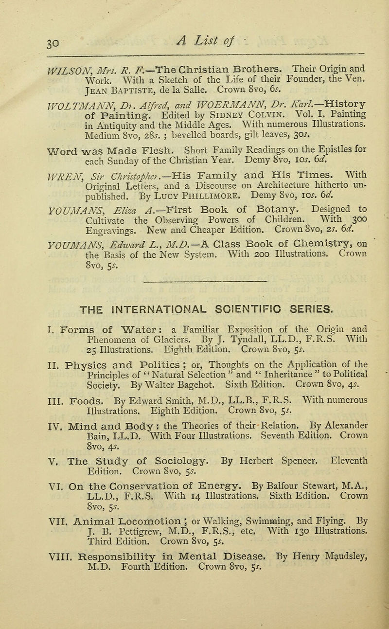 WILSON, Mrs. R. i^.—The Christian Brothers. Their Origin and Work. With a Sketch of the Life of their' Founder, the Ven. Jean Baptiste, de la Salle. Crown 8vo, 6^. WOLTMANN, Dj. Alfred, and WOERMANN, Dr. /var/.—History of Painting. Edited by Sidney Colvin. Vol. I. Painting in Antiquity and the Middle Ages. With numerous Illustrations. Medium 8vo, i%s. ; bevelled boards, gilt leaves, 30J. Word ^nras Made Flesh. Short Family Readings on the Epistles for each Sunday of the Christian Year. Demy 8vo, \os. 6d. WREN, Sir Christopher .—^I'S, Family and His Times. With Original Letters, and a Discourse on Architecture hitherto un- published. By Lucy Phillimore. Demy 8vo, \qs. 6d. YOUMANS, Eliza y^.—First Book of Botany. Designed to Cultivate the Observing Powers of Children. With 300 Engravings. New and Cheaper Edition. Crown 8vo, 2s. 6d. YOUMANS, Edward L., M.D.—K Class Book of Chemistry, on the Basis of the New System. With 200 Illustrations. Crown 8vo, 5^-. THE INTERNATIONAL SCIENTIFIC SERIES. I. Forms of Water: a Familiar Exposition of the Origin and Phenomena of Glaciers. By J. Tyndall, LL.D., F.R.S. With 25 Illustrations. Eighth Edition. Crown 8vo, 5^. II. Physics and Politics \ or, Thoughts on the Application of the Principles of Natural Selection  and '' Inheritance  to Political Society. By Walter Bagehot. Sixth Edition. Crovvm 8vo, 4J-. III. Foods. By Edward Smith, M.D., LL.B., F.R.S. With numerous Illustrations. Eighth Edition. Crown Svo, 5^. IV. Mind and Body : the Theories of their Relation. By Alexander Bain, LL.D. With Four Illustrations. Seventh Edition. Crown Svo, 4^. V. The Study of Sociology. By Herbert Spencer. Eleventh Edition. Crown Svo, 5^-. VI. On the Conservation of Energy. By Balfour Stewart, M.A., LL.D., F.R.S. With 14 Illustrations. Sixth Edition. Crown Svo, 5^. VII. Animal Locomotion ; or Walking, Swimming, and Flying. By J. B. Pettigrew, M.D., F.R.S., etc. With 130 Illustrations. Third Edition. Crown Svo, 5^. VIII. Responsibility in Mental Disease. By Henry Maudsley, M.D. Fourth Edition. Crown Svo, 5^-.