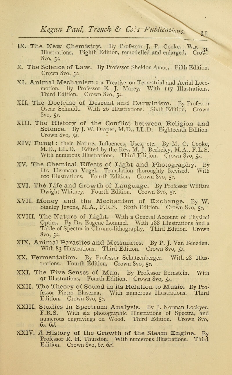 IX. The Nev/ Chemistry. By Professor J. P. Cooke, ^\l^. ^j Illustrations. Eighth Editioiij remodelled and enlarged. Crovv. 8vo, 5J-, X. The Science of Lavy. By Professor Sheldon Amos, Fifth Edition. Crown 8vOj ^s. XI. Aninial Mechanism : a Treatise on Terrestrial and Aerial Loco- motion. By Professor E. J. Marey. With 117 Illustrations, Third Edition. Crown Svo, 5^-. XII. The Doctrine of Descent and Darwinism. By Professor Oscar Schmidt. With 26 Illustrations. Sixth Edition. Crown 8vo, 5^. XIII. The History of the Conflict between Religion and Science. By J, W. Draper, M.D., LL.D. Eighteenth Edition. Crown Svo, 5^-. XIV.* Fungi : their Nature, Influences, Uses, etc. By M. C. Cooke, M.D., LL.D. Edited by the Rev. M. J. Berkeley, M.A., F.L.S. With numerous Illustrations. Third Edition. Crown Svo, ^s. XV. The Chemical Effects of Light and Photography. By Dr. Hermann Vogel. Translation thoroughly Revised. With 100 Illustrations. Fourth Edition. CroM^n Svo, ^s. XVI. The Life and Growth of Language. By Professor William Dwight Whitney. Fourth Edition. Crown Svo, ^s. XVII. Money and the Mechanism of Exchange. By W. Stanley Jevons, M.A., F.R.S. Sixth Edition. Crown Svo, 5^. XVIII. The Nature of Light. With a General Account of Physical Optics. By Dr. Eugene Lommel. With 188 Illustrations and a Table of Spectra in Chromo-lithography. Third Edition. Crown Svo, 5^. XIX. Animal Parasites and Messmates. By P. J. Van Beneden. With 83 Illustrations. Third Edition. Crown Svo, 5^-. XX. Fermentation. By Professor Schiitzenberger. With 28 Illus- trations. Fourth Edition. Crown Svo, 5^. . XXI. The Five Senses of Man. By Professor Bernstein. With 91 Illustrations. Fourth Edition. Crown Svo, 5^. XXII. The Theory of Sound in its Relation to Music. By Pro- fessor Pietro Blaserna. With numerous Illustrations. Third Edition. Crov/n Svo, 5^. XXIII. Studies in Spectrum Analysis. By J. Norman Lockyer, F.R.S. With six photographic Illustrations of Spectra, and numerous engravings on \Vood. Third Edition. Crown Svo, 6s. 6d. KXIV. A History of the Growth of the Steam Engine. By Professor R. H. Thurston, With numerous Illustrations. Third Edition. Crown Svo, 6s, 6d.