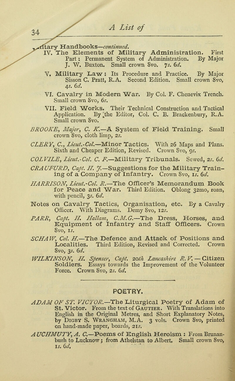 34 ^ 1 tXitary Handbooks—continued, IV, The Klements of Military Administration. First Part: Permanent System of Administration. By Major J. W. Buxton. Small crown 8vo. 7^. (id, V, Military La^w: Its Procedure and Practice. By Major Sisson C. Pratt, R.A. Second Edition. Small crown 8vo, 4^'. 6d. VI. Cavalry in Modern War. By Col. F. Clienevix Trench. Small crown 8vo, ds, VII. Field ^Works. Their Technical Construction and Tactical Application. By ^the Editor, Col. C. B. Brackenbury, R.A. Small crown Svo. BROOKE, Major, C, K.—A System of Field Training. Small crown Svo, cloth limp, 2s. CLERY, C, Luut-Col.—Minor Tactics. With 26 Maps and Plans. Sixth and Cheaper Edition, Revised. Cro^^^l Svo, gs. COL VILE, Lieut.-Col. C, F.—Military Tribunals. Sewed, 2.s. 6d. CRAUFURD, Capt. H. y.—Suggestions for the Military Train- ing of a Company of Infantry. Crown Svo, \s. 6d. HARRISON, Lieut.-Col. i?.—The Officer's Memorandum Book for Peace and 'Wax. Third Edition. Oblong 32mo, roan, with pencil, 3^-. 6d. Notes on Cavalry Tactics, Organisation, etc. By a Cavalry Officer. With Diagrams. Demy Svo, 12s. PARR, Capt. H. Hallam, CJILC—T^he Dress, Horses, and Equipment of Infantry and Staff Officers. Crown Svo, IS. SCHAW, Col. H.—The Defence and Attack of Positions and Localities. Third Edition, Revised and Corrected. Crown Svo, '^s. 6d. WILKINSON, H. Spenser, Capt. 20th Laticashire R. V. — Citizen Soldiers. Essays towards the Improvement of the Volunteer Force. Crown Svo, 2s. 6d. POETRYc ADAM OF ST. VICTOR.—i:icie Liturgical Poetry of Adam of St. Victor. From the text of Gautier. With Translations into English in the Original Metres, and Short Explanatory Notes, by DiGBY S. Wrangham, M.A. 3 vols. Crown Svo, printed on hand-made paper, boards, 21s. AUCHMUTY,A. C,—Poems of English Heroism : FromBrunan- burh to Lucknow; from Athelstan to Albert. Small crown Svo,