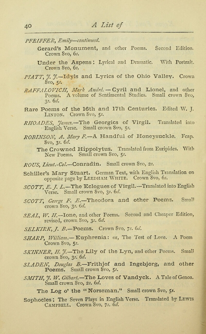 PFEIFFERy Emily—continued. Gerard's Monumentj and other Poems. Second Edition, Crown 8vo, 6j-. Under the Aspens'. Lyrical and Dramatic. With Portrait. Crown 8vo, 6i'. FIATT, y. y.—Idyls and Lyrics of the Ohio Valley. Crown 8vo, 5J. RAFFALOVICH, Mark Andre.—Cyril and Lionel, and other Poems. A volume of Sentimental Studies. Small cro^^'n Svo, 3.^. dd. Rare Poems of the 16th and 17th Centuries. Edited Yv. J. Linton. Crown 8vo, ^s. RHOADES, James.—The Georgics of Virgil. Translated into English Verse. Small crown 8^T►, 5^. ROBINSON, A. Mary F.—K Handful of Honeysuckle. Fcap. 8vo, 3^. 6(^. The Cro^wned Hippolytus. Translated from Euripides. With New Poems. Small crown 8yo, ^s. ROUS, Lteza. - Col.—Conrsidin. Small crown S\-o, 2s. Schiller's Mary Stuart. German Text, with English Translation on opposite page by Leedham White. Crown 8vo, 6s. SCOTT, E.J. L.—The Eclogues of Virgil.—Translated into English Verse. Small croAvn 8vOj 35-. 6d. SCOTT, George F. ^.—Theodora and other Poems. Small crown 8vo, ■^s. 6d. SEAL, W. H.—lone, and other Poems. Second and Cheaper Edition, revised, crown 8vo, ^s. 6d. SELKIRK, J. ^.—Poems. Crown 8vo, 7j-. 6d. SHARP, William.— Euphrenia: or, The Test of Love. A Poem Crown 8vo, ^s. SKINNER, H. y.—The Lily of the Lyn, and other Poems. Small crown 8vo, 3^.' 6d. SLADEN, Douglas ^.—Frithjof and Ingebjorg, and other Poems. Small crov/n 8vo, 5^. SMITH, y. W. Gilhart.—i:\iQ Loves of Yandyck. A Tale of Genoa. Small crown Svo, 2s. 6d. The Log o' the  Norseman. Small crown Svo, 5^. Sojphocles ; The Seven Plays in English Verse. Translated by Lewis Campbell. Crown 8vo, 7s, 6d.