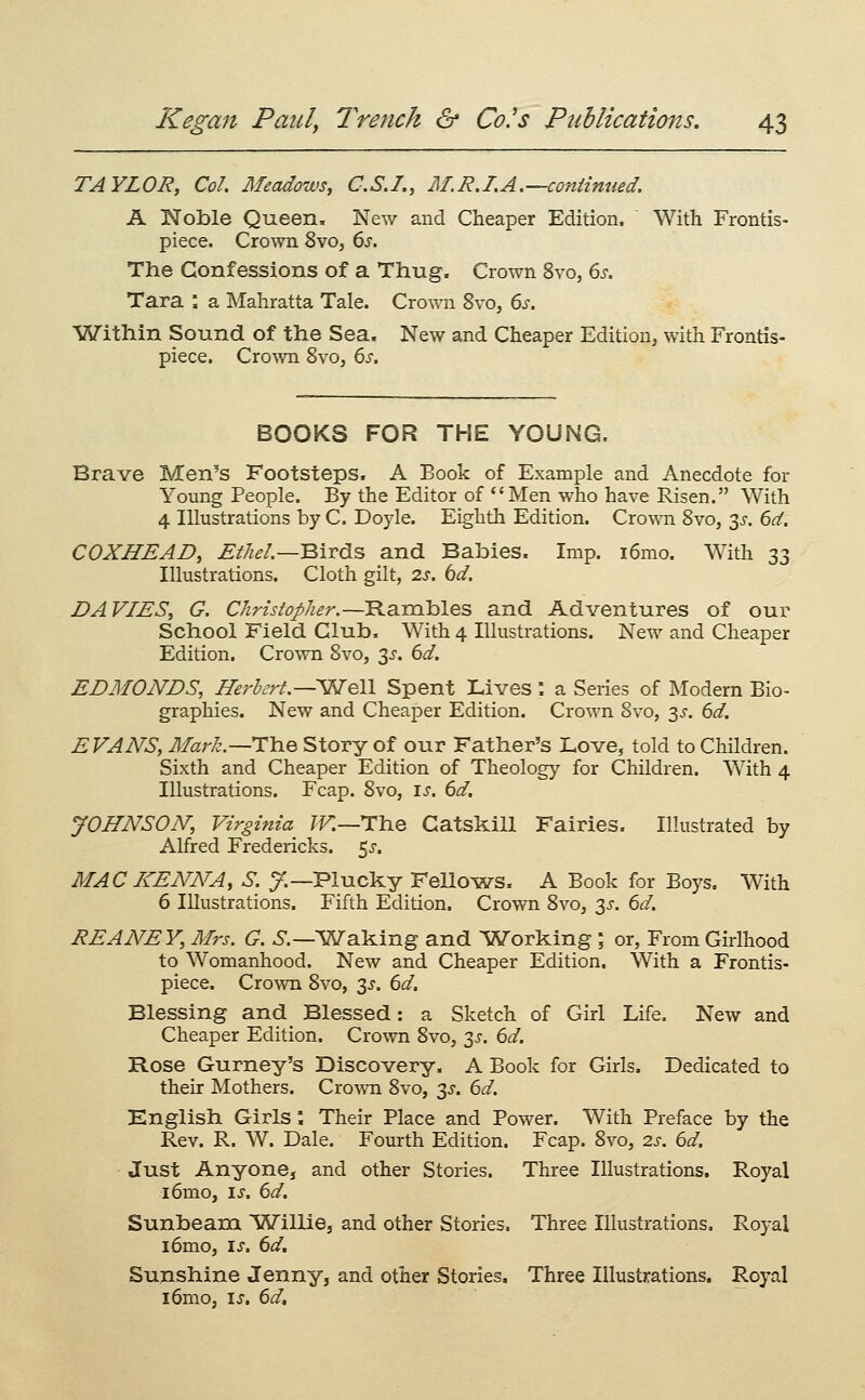 TAYLOR, Col. Meadows, C.S.I., M.R.LA.—continued. A Noble Queen, New and Cheaper Edition. With Frontis- piece. Crown 8vo, 6^. The Confessions of a Thug. Crown 8vo, 6s. Tara ; a Mahratta Tale. Crown 8vo, 6s. Within Sound of the Sea. New and Cheaper Edition, with Frontis- piece. Crown Svo, 6s. BOOKS FOR THE YOUNG. Brave Men's Footsteps. A Book of Example and Anecdote for Young People. By the Editor of Men who have Risen. With 4 Illustrations by C. Doyle. Eighth Edition. Crown Svo, 3^. 6d. COXHEAD, Ethel.—'Bivds and Babies. Imp. i6mo. AVith 33 Illustrations. Cloth gilt, 2s. bd, DAVLES, G. Christopher.—Rambles and Adventures of our School Field Club. With 4 Illustrations. New and Cheaper Edition. Crown Svo, 3^. 6d. EDMONDS, Herhrt.—'^QW Spent Lives : a Series of Modern Bio- graphies. New and Cheaper Edition. Crown Svo, 3^. 6d. EVANS, Mark.—i:\iQ Story of our Father's Love, told to Children. Sixth and Cheaper Edition of Theology for Children. With 4 Illustrations. Fcap. Svo, \s. 6d. JOHNSON, Virginia^ ?^—The Catskill Fairies. Illustrated by Alfred Fredericks. 5^. MACI<:ENNA, S. y.—Plucky Fellows. A Book for Boys, With 6 Illustrations. Fifth Edition. Crown Svo, 3J. 6d. REANEY, Mrs. G. ^.—^WTaking and Working ; or. From Girlhood to Womanhood. New and Cheaper Edition. With a Frontis- piece. Crown Svo, 3^. 6d. Blessing and Blessed: a Sketch of Girl Life. New and Cheaper Edition. Crown Svo, y. 6d. Rose Gurney's Discovery. A Book for Girls. Dedicated to their Mothers. Cro\\ai Svo, 3^. 6d. Knglish Girls; Their Place and Power. With Preface by the Rev. R. W. Dale. Fourth Edition. Fcap. Svo, 2.s. 6d. Just Anyone, and other Stories. Three Illustrations. Royal i6nio, is. 6d, Sunbeam Willie, and other Stories. Three Illustrations, Royal i6mo, I J. 6d, Sunshine Jenny, and other Stories. Three Illustrations. Royal i6mo, is. 6d,