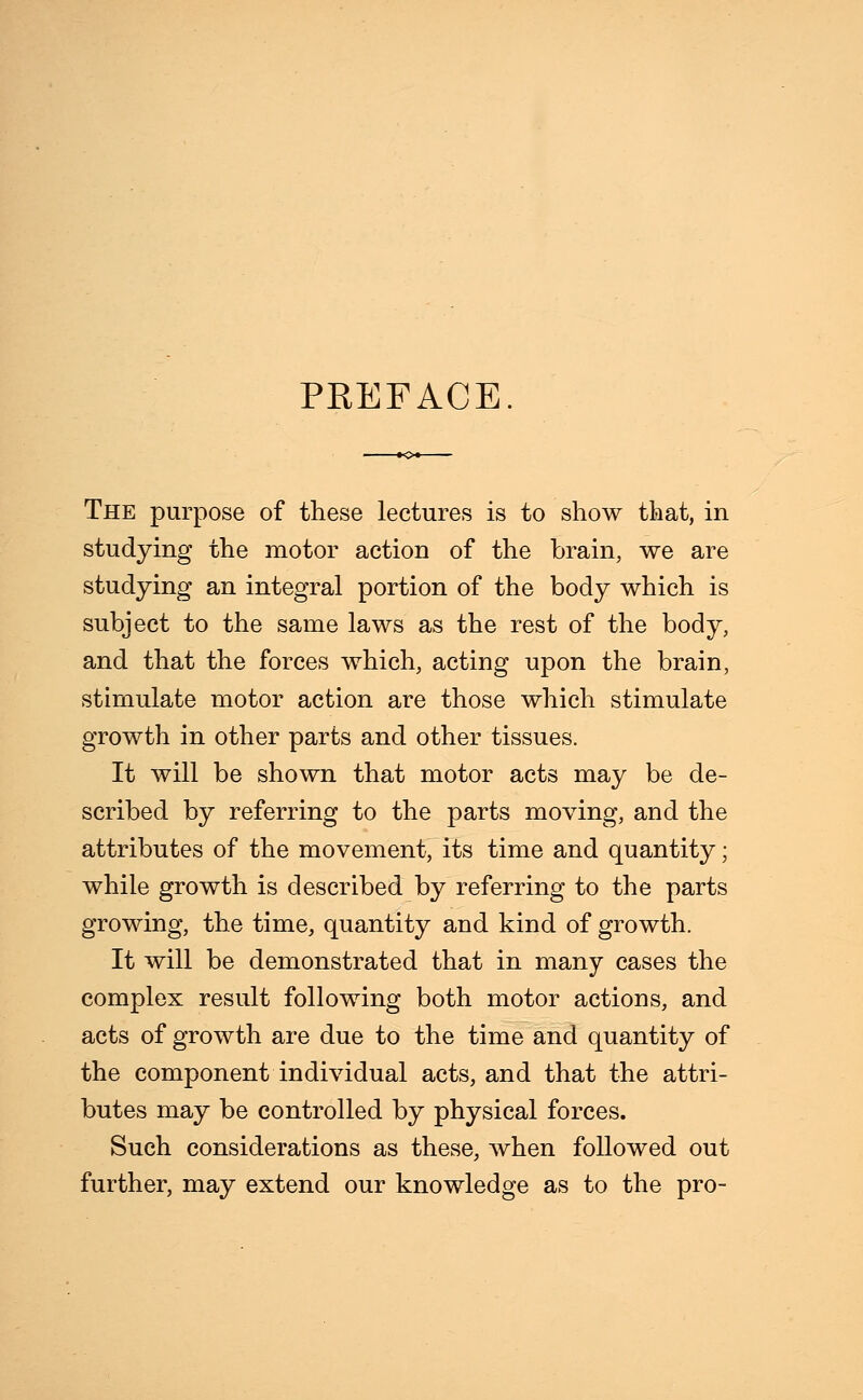 PREFACE. The purpose of these lectures is to show that, in studying the motor action of the brain, we are studying an integral portion of the body which is subject to the same laws as the rest of the body, and that the forces which, acting upon the brain, stimulate motor action are those which stimulate growth in other parts and other tissues. It will be shown that motor acts may be de- scribed by referring to the parts moving, and the attributes of the movement, its time and quantity; while growth is described by referring to the parts growing, the time, quantity and kind of growth. It will be demonstrated that in many cases the complex result following both motor actions, and acts of growth are due to the time and quantity of the component individual acts, and that the attri- butes may be controlled by physical forces. Such considerations as these, when followed out further, may extend our knowledge as to the pro-