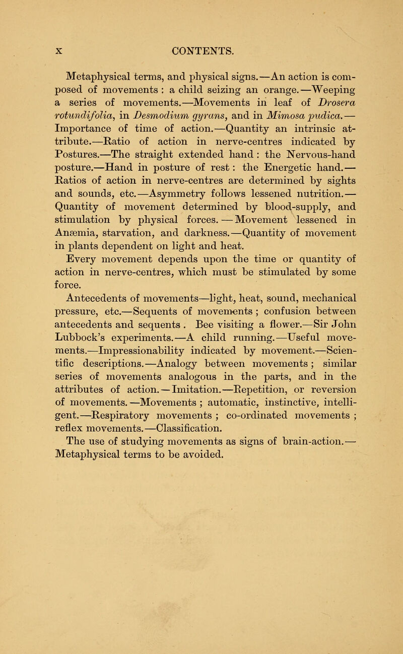 Metaphysical terms, and physical signs.—An action is com- posed of movements : a child seizing an orange.—Weeping a series of movements.—Movements in leaf of Drosera rotundifolia, in Desmodium gyrans, and in Mimosa pudica.— Importance of time of action.—Quantity an intrinsic at- tribute.—Ratio of action in nerve-centres indicated by Postures.—The straight extended hand : the Nervous-hand posture.—Hand in posture of rest: the Energetic hand.— Ratios of action in nerve-centres are determined by sights and sounds, etc.—Asymmetry follows lessened nutrition.— Quantity of movement determined by blood-supply, and stimulation by physical forces. — Movement lessened in Anaemia, starvation, and darkness.—Quantity of movement in plants dependent on light and heat. Every movement depends upon the time or quantity of action in nerve-centres, which must be stimulated by some force. Antecedents of movements—light, heat, sound, mechanical pressure, etc.—Sequents of movements ; confusion between antecedents and sequents . Bee visiting a flower.—Sir John Lubbock's experiments.—A child running.—Useful move- ments.—Impressionability indicated by movement.—Scien- tific descriptions.—Analogy between movements ; similar series of movements analogous in the parts, and in the attributes of action. — Imitation.—Repetition, or reversion of movements. —Movements ; automatic, instinctive, intelli- gent.—Respiratory movements ; co-ordinated movements ; reflex movements.—Classification. The use of studying movements as signs of brain-action.— Metaphysical terms to be avoided.