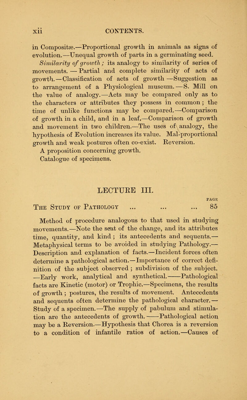 in Composite.—Proportional growth in animals as signs of evolution.—Unequal growth of parts in a germinating seed. Similarity of growth ; its analogy to similarity of series of movements.—Partial and complete similarity of acts of growth.—Classification of acts of growth —Suggestion as to arrangement of a Physiological museum.—S. Mill on the value of analogy.—Acts may be compared only as to the characters or attributes they possess in common ; the time of unlike functions may be compared.—Comparison of growth in a child, and in a leaf,—Comparison of growth and movement in two children.—The uses of analogy, the hypothesis of Evolution increases its value. Mal-proportional growth and weak postures often co-exist. Reversion. A proposition concerning growth. Catalogue of specimens. LECTURE III. PAGE The Study of Pathology ... ... ... 85 Method of procedure analogous to that used in studying movements.—Note the seat of the change, and its attributes time, quantity, and kind ; its antecedents and sequents.— Metaphysical terms to be avoided in studying Pathology.— Description and explanation of facts.—Incident forces often determine a pathological action.—Importance of correct defi- nition of the subject observed ; subdivision of the subject. —Early work, analytical and synthetical. Pathological facts are Kinetic (motor) or Trophic.—Specimens, the results of growth ; postures, the results of movement. Antecedents and sequents often determine the pathological character.— Study of a specimen.—The supply of pabulum and stimula- tion are the antecedents of growth. Pathological action may be a Reversion.—Hypothesis that Chorea is a reversion to a condition of infantile ratios of action.—Causes of