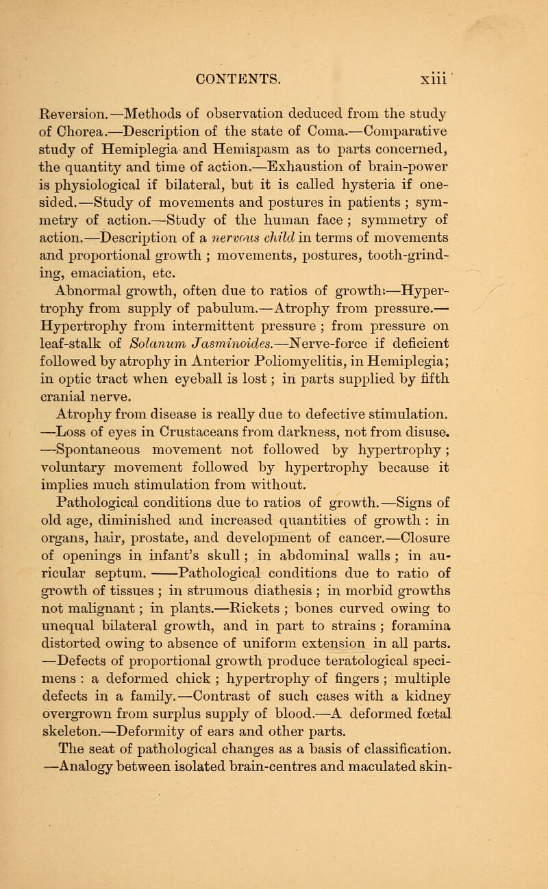 Reversion.—Methods of observation deduced from the study of Chorea.—Description of the state of Coma.—Comparative study of Hemiplegia and Hemispasm as to parts concerned, the quantity and time of action.—Exhaustion of brain-power is physiological if bilateral, but it is called hysteria if one- sided.—Study of movements and postures in patients ; sym- metry of action.—Study of the human face ; symmetry of action.— Description of a nervous child in terms of movements and proportional growth ; movements, postures, tooth-grind- ing, emaciation, etc. Abnormal growth, often due to ratios of growth:—Hyper- trophy from supply of pabulum.—Atrophy from pressure.— Hypertrophy from intermittent pressure ; from pressure on leaf-stalk of Solarium Jasminoides.—Nerve-force if deficient followed by atrophy in Anterior Poliomyelitis, in Hemiplegia; in optic tract when eyeball is lost; in parts supplied by fifth cranial nerve. Atrophy from disease is really due to defective stimulation. —Loss of eyes in Crustaceans from darkness, not from disuse. —Spontaneous movement not followed by hypertrophy; voluntary movement followed by hypertrophy because it implies much stimulation from without. Pathological conditions due to ratios of growth.—Signs of old age, diminished and increased quantities of growth : in organs, hair, prostate, and development of cancer.—Closure of openings in infant's skull; in abdominal walls ; in au- ricular septum. Pathological conditions due to ratio of growth of tissues ; in strumous diathesis ; in morbid growths not malignant; in plants.—Rickets ; bones curved owing to unequal bilateral growth, and in part to strains ; foramina distorted owing to absence of uniform extension in all parts. —Defects of proportional growth produce teratological speci- mens : a deformed chick ; hypertrophy of fingers ; multiple defects in a family.—Contrast of such cases with a kidney overgrown from surplus supply of blood.—A deformed foetal skeleton.—Deformity of ears and other parts. The seat of pathological changes as a basis of classification. —Analogy between isolated brain-centres and maculated skin-