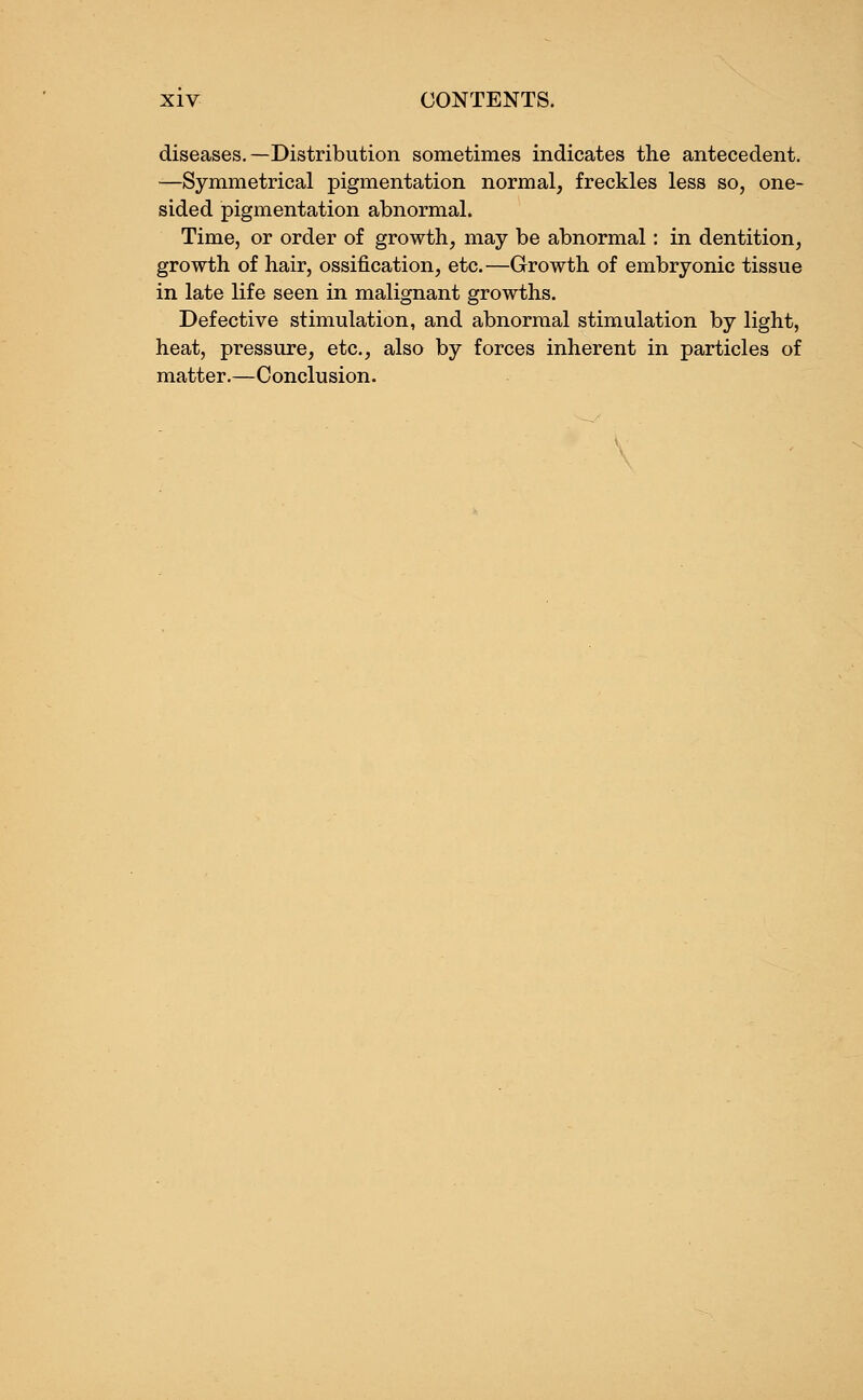 diseases.—Distribution sometimes indicates the antecedent. —Symmetrical pigmentation normal, freckles less so, one- sided pigmentation abnormal. Time, or order of growth, may be abnormal: in dentition, growth of hair, ossification, etc. —Growth of embryonic tissue in late life seen in malignant growths. Defective stimulation, and abnormal stimulation by light, heat, pressure, etc., also by forces inherent in particles of matter.—Conclusion.