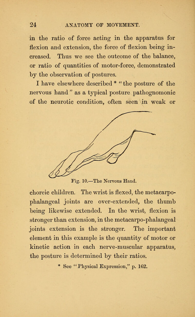 in the ratio of force acting in the apparatus for flexion and extension, the force of flexion being in- creased. Thus we see the outcome of the balance, or ratio of quantities of motor-force, demonstrated by the observation of postures. I have elsewhere described *  the posture of the nervous hand  as a typical posture pathognomonic of the neurotic condition, often seen in weak or Fig. 10.—The Nervous Hand. choreic children. The wrist is flexed, the metacarpo- phalangeal joints are over-extended, the thumb being likewise extended. In the wrist, flexion is stronger than extension, in the metacarpo-phalangeal joints extension is the stronger. The important element in this example is the quantity of motor or kinetic action in each nerve-muscular apparatus, the posture is determined by their ratios.