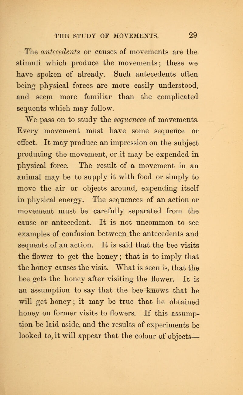 The antecedents or causes of movements are the stimuli which produce the movements; these we have spoken of already. Such antecedents often being physical forces are more easily understood, and seem more familiar than the complicated sequents which may follow. We pass on to study the sequences of movements. Every movement must have some sequerice or effect. It may produce an impression on the subject producing the movement, or it may be expended in physical force. The result of a movement in an animal may be to supply it with food or simply to move the air or objects around, expending itself in physical energy. The sequences of an action or movement must be carefully separated from the cause or antecedent. It is not uncommon to see examples of confusion between the antecedents and sequents of an action. It is said that the bee visits the flower to get the honey; that is to imply that the honey causes the visit. What is seen is, that the bee gets the honey after visiting the flower. It is an assumption to say that the bee knows that he will get honey; it may be true that he obtained honey on former visits to flowers. If this assump- tion be laid aside, and the results of experiments be looked to, it will appear that the colour of objects—