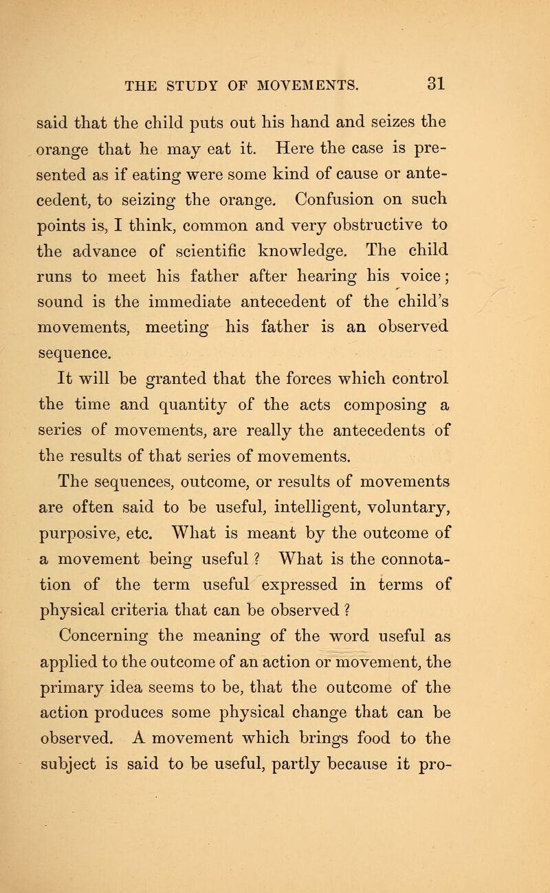 said that the child puts out his hand and seizes the orange that he may eat it. Here the case is pre- sented as if eating were some kind of cause or ante- cedent, to seizing the orange. Confusion on such points is, I think, common and very obstructive to the advance of scientific knowledge. The child runs to meet his father after hearing his voice ■ sound is the immediate antecedent of the child's movements, meeting his father is an observed sequence. It will be granted that the forces which control the time and quantity of the acts composing a series of movements, are really the antecedents of the results of that series of movements. The sequences, outcome, or results of movements are often said to be useful, intelligent, voluntary, purposive, etc. What is meant by the outcome of a movement being useful ? What is the connota- tion of the term useful expressed in terms of physical criteria that can be observed ? Concerning the meaning of the word useful as applied to the outcome of an action or movement, the primary idea seems to be, that the outcome of the action produces some physical change that can be observed. A movement which brings food to the subject is said to be useful, partly because it pro-