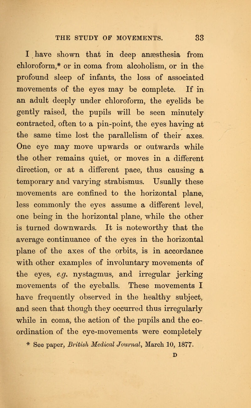 I have shown that in deep anaesthesia from chloroform,* or in coma from alcoholism, or in the profound sleep of infants, the loss of associated movements of the eyes may be complete. If in an adult deeply under chloroform, the eyelids be gently raised, the pupils will be seen minutely contracted, often to a pin-point, the eyes having at the same time lost the parallelism of their axes. One eye may move upwards or outwards while the other remains quiet, or moves in a different direction, or at a different pace, thus causing a temporary and varying strabismus. Usually these movements are confined to the horizontal plane, less commonly the eyes assume a different level, one being in the horizontal plane, while the other is turned downwards. It is noteworthy that the average continuance of the eyes in the horizontal plane of the axes of the orbits, is in accordance with other examples of involuntary movements of the eyes, e.g. nystagmus, and irregular jerking movements of the eyeballs. These movements I have frequently observed in the healthy subject, and seen that though they occurred thus irregularly while in coma, the action of the pupils and the co- ordination of the eye-movements were completely * See paper, British Medical Journal, March 10, 1877. D