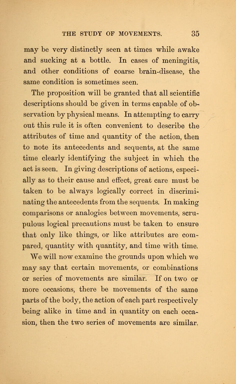 may be very distinctly seen at times while awake and sucking at a bottle. In cases of meningitis, and other conditions of coarse brain-disease, the same condition is sometimes seen. The proposition will be granted that all scientific descriptions should be given in terms capable of ob- servation by physical means. In attempting to carry out this rule it is often convenient to describe the attributes of time and quantity of the action, then to note its antecedents and sequents, at the same time clearly identifying the subject in which the act is seen. In giving descriptions of actions, especi- ally as to their cause and effect, great care must be taken to be always logically correct in discrimi- nating the antecedents from the sequents. In making comparisons or analogies between movements, scru- pulous logical precautions must be taken to ensure that only like things, or like attributes are com- pared, quantity with quantity, and time with time. We will now examine the grounds upon which we may say that certain movements, or combinations or series of movements are similar. If on two or more occasions, there be movements of the same parts of the body, the action of each part respectively being alike in time and in quantity on each occa- sion, then the two series of movements are similar,