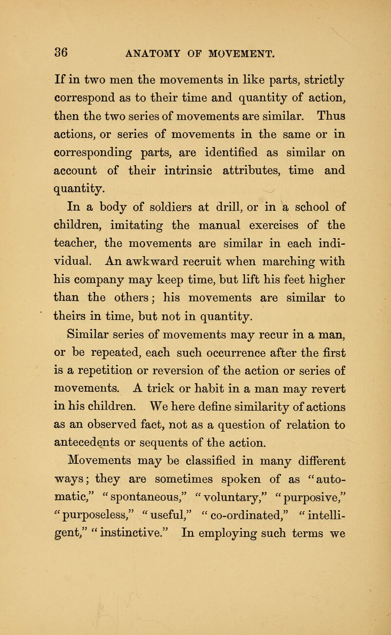 If in two men the movements in like parts, strictly correspond as to their time and quantity of action, then the two series of movements are similar. Thus actions, or series of movements in the same or in corresponding parts, are identified as similar on account of their intrinsic attributes, time and quantity. In a body of soldiers at drill, or in a school of children, imitating the manual exercises of the teacher, the movements are similar in each indi- vidual. An awkward recruit when marching with his company may keep time, but lift his feet higher than the others; his movements are similar to theirs in time, but not in quantity. Similar series of movements may recur in a man, or be repeated, each such occurrence after the first is a repetition or reversion of the action or series of movements. A trick or habit in a man may revert in his children. We here define similarity of actions as an observed fact, not as a question of relation to antecedents or sequents of the action. Movements may be classified in many different ways; they are sometimes spoken of as auto- matic, spontaneous, voluntary, purposive, purposeless, useful, co-ordinated, intelli- gent/'  instinctive. In employing such terms we