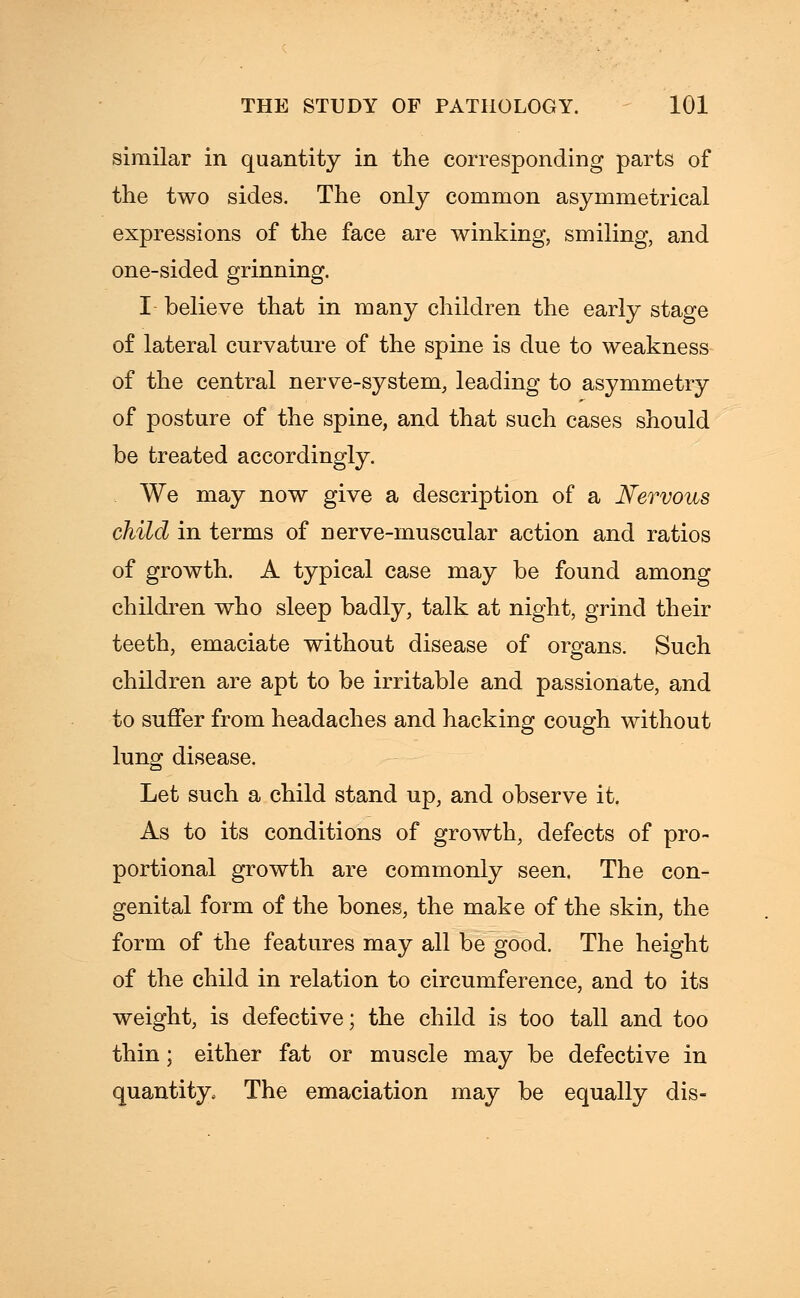 similar in quantity in the corresponding parts of the two sides. The only common asymmetrical expressions of the face are winking, smiling, and one-sided grinning. I believe that in many children the early stage of lateral curvature of the spine is due to weakness of the central nerve-system, leading to asymmetry of posture of the spine, and that such cases should be treated accordingly. We may now give a description of a Nervous child in terms of nerve-muscular action and ratios of growth. A typical case may be found among children who sleep badly, talk at night, grind their teeth, emaciate without disease of organs. Such children are apt to be irritable and passionate, and to suffer from headaches and hacking cough without lung disease. Let such a child stand up, and observe it. As to its conditions of growth, defects of pro- portional growth are commonly seen. The con- genital form of the bones, the make of the skin, the form of the features may all be good. The height of the child in relation to circumference, and to its weight, is defective; the child is too tall and too thin; either fat or muscle may be defective in quantity. The emaciation may be equally dis-