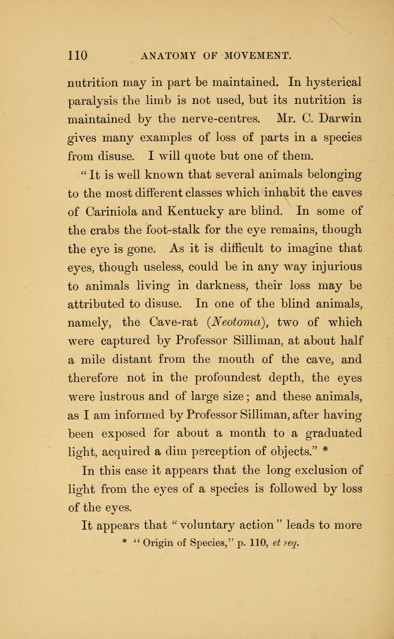 nutrition may in part be maintained. In hysterical paralysis the limb is not used, but its nutrition is maintained by the nerve-centres. Mr. C. Darwin gives many examples of loss of parts in a species from disuse. I will quote but one of them.  It is well known that several animals belonging to the most different classes which inhabit the caves of Cariniola and Kentucky are blind. In some of the crabs the foot-stalk for the eye remains, though the eye is gone. As it is difficult to imagine that eyes, though useless, could be in any way injurious to animals living in darkness, their loss may be attributed to disuse. In one of the blind animals, namely, the Cave-rat (Neotoma), two of which were captured by Professor Silliman, at about half a mile distant from the mouth of the cave, and therefore not in the profoundest depth, the eyes were lustrous and of large size; and these animals, as I am informed by Professor Silliman, after having been exposed for about a month to a graduated light, acquired a dim perception of objects. * In this case it appears that the long exclusion of light from the eyes of a species is followed by loss of the eyes. It appears that  voluntary action  leads to more *  Origin of Species, p. 110, et seq.
