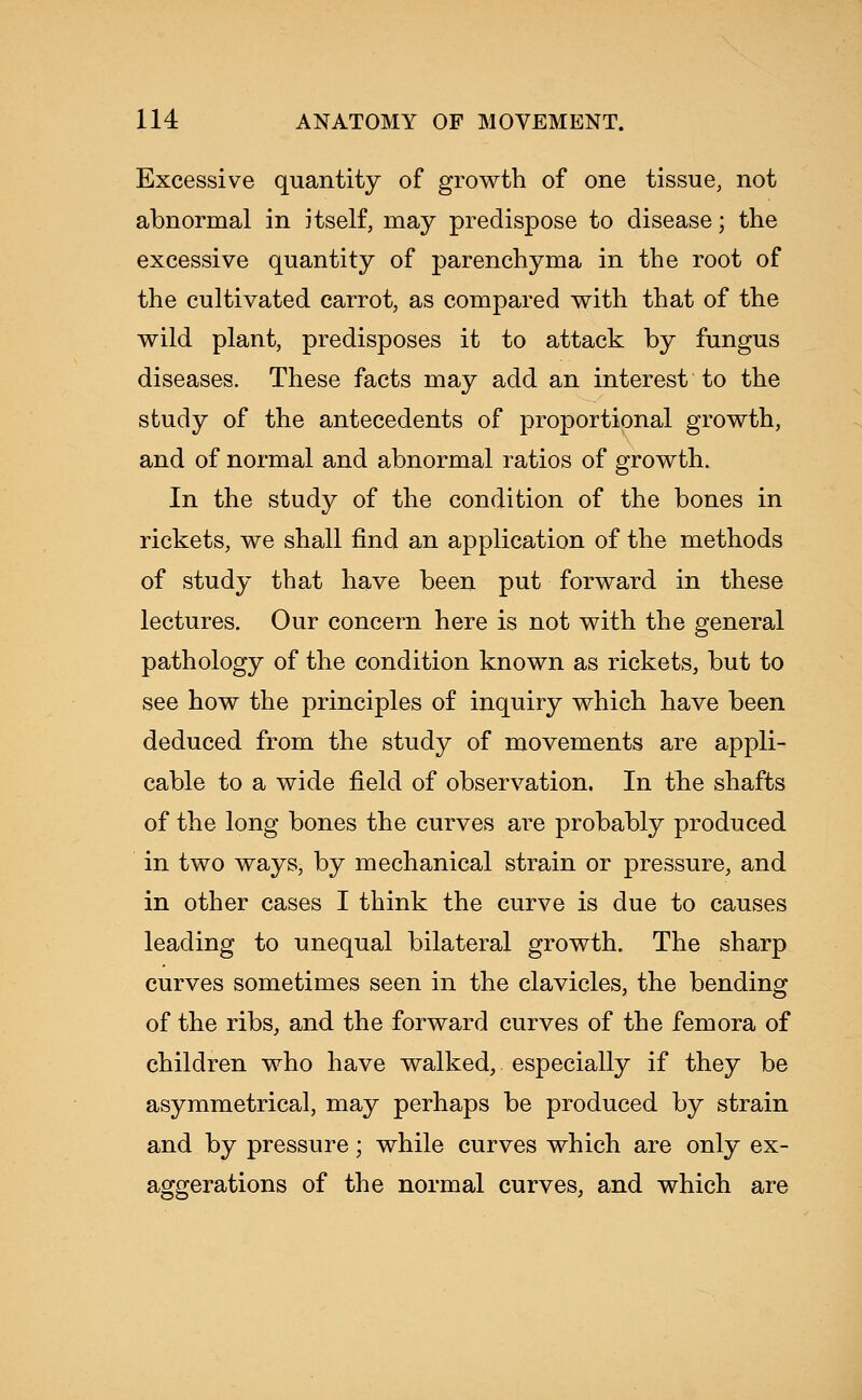 Excessive quantity of growth of one tissue, not abnormal in itself, may predispose to disease; the excessive quantity of parenchyma in the root of the cultivated carrot, as compared with that of the wild plant, predisposes it to attack by fungus diseases. These facts may add an interest to the study of the antecedents of proportional growth, and of normal and abnormal ratios of growth. In the study of the condition of the bones in rickets, we shall find an application of the methods of study that have been put forward in these lectures. Our concern here is not with the general pathology of the condition known as rickets, but to see how the principles of inquiry which have been deduced from the study of movements are appli- cable to a wide field of observation. In tne shafts of the long bones the curves are probably produced in two ways, by mechanical strain or pressure, and in other cases I think the curve is due to causes leading to unequal bilateral growth. The sharp curves sometimes seen in the clavicles, the bending of the ribs, and the forward curves of the femora of children who have walked, especially if they be asymmetrical, may perhaps be produced by strain and by pressure; while curves which are only ex- aggerations of the normal curves, and which are