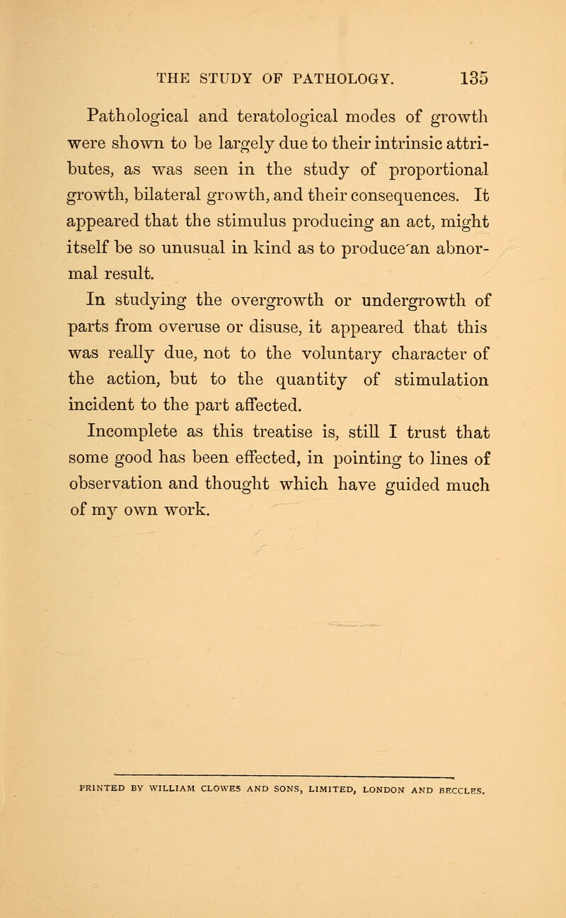 Pathological and teratological modes of growth were shown to be largely due to their intrinsic attri- butes, as was seen in the study of proportional growth, bilateral growth, and their consequences. It appeared that the stimulus producing an act, might itself be so unusual in kind as to produce'an abnor- mal result. In studying the overgrowth or undergrowth of parts from overuse or disuse, it appeared that this was really due, not to the voluntary character of the action, but to the quantity of stimulation incident to the part affected. Incomplete as this treatise is, still I trust that some good has been effected, in pointing to lines of observation and thought which have guided much of my own work. PRINTED BY WILLIAM CLOWES AND SONS, LIMITED, LONDON AND BECCLES.