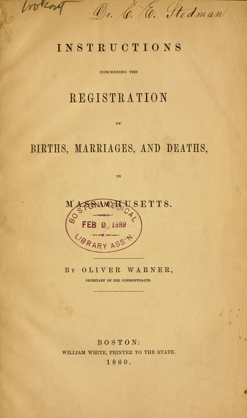 l/nr^^<ri4:[ Tr a^/^iy INSTRUCTIONS CONCERNING THE REGISTRATION BIETHS, MAEEIAGES, AND DEATHS, SETTS. By OLIVER WARNER, SECRETARY OP THE COMMONWEALTH. BOSTON: WILLIAM WHITE, PEEsTTER TO THE STATE. 1860.