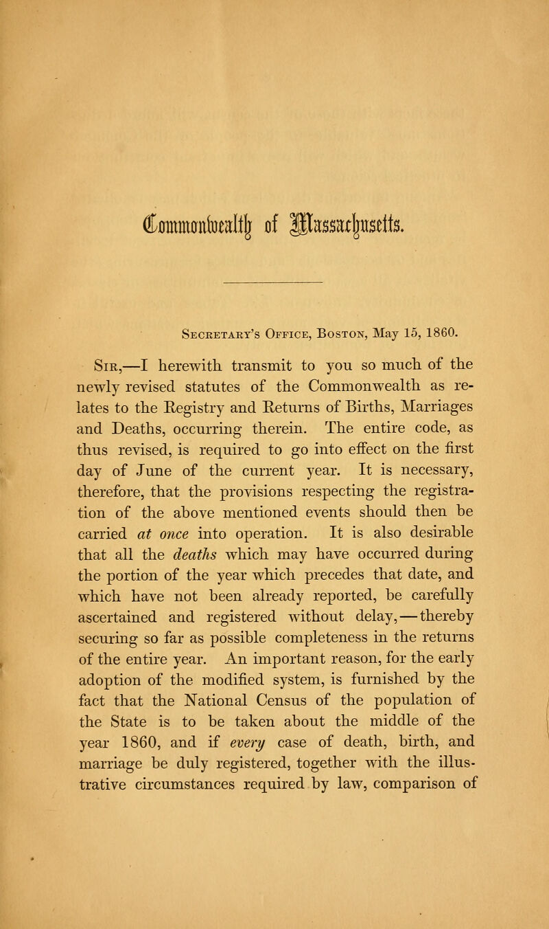 C0mmontoeaItIj of pa^sa^usdts. Secketary's Office, Boston, May 15, 1860. Sir,—I herewith transmit to you so much of the newly revised statutes of the Commonwealth as re- lates to the Registry and Returns of Births, Marriages and Deaths, occurring therein. The entire code, as thus revised, is required to go into effect on the first day of June of the current year. It is necessary, therefore, that the provisions respecting the registra- tion of the above mentioned events should then be carried at once into operation. It is also desirable that all the deaths which may have occurred during the portion of the year which precedes that date, and which have not been already reported, be carefully ascertained and registered without delay, — thereby securing so far as possible completeness in the returns of the entire year. An important reason, for the early adoption of the modified system, is furnished by the fact that the National Census of the population of the State is to be taken about the middle of the year 1860, and if every case of death, birth, and marriage be duly registered, together with the illus- trative circumstances required by law, comparison of