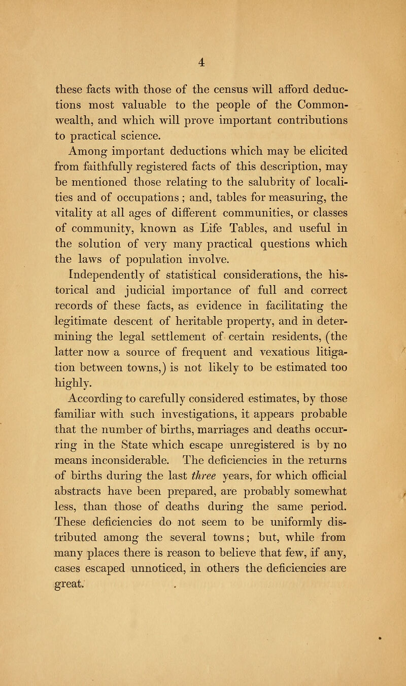 these facts with, those of the census will afford deduc- tions most valuable to the people of the Common- wealth, and which will prove important contributions to practical science. Among important deductions which may be elicited from faithfully registered facts of this description, may be mentioned those relating to the salubrity of locali- ties and of occupations ; and, tables for measuring, the vitality at all ages of different communities, or classes of community, known as Life Tables, and useful in the solution of very many practical questions which the laws of population involve. Independently of statistical considerations, the his- torical and judicial importance of full and correct records of these facts, as evidence in facilitating the legitimate descent of heritable property, and in deter- mining the legal settlement of certain residents, (the latter now a source of frequent and vexatious litiga- tion between towns,) is not likely to be estimated too highly. According to carefully considered estimates, by those familiar with such investigations, it appears probable that the number of births, marriages and deaths occur- ring in the State which escape unregistered is by no means inconsiderable. The deficiencies in the returns of births during the last three years, for which official abstracts have been prepared, are probably somewhat less, than those of deaths during the same period. These deficiencies do not seem to be uniformly dis- tributed among the several towns; but, while from many places there is reason to believe that few, if any, cases escaped unnoticed, in others the deficiencies are great.