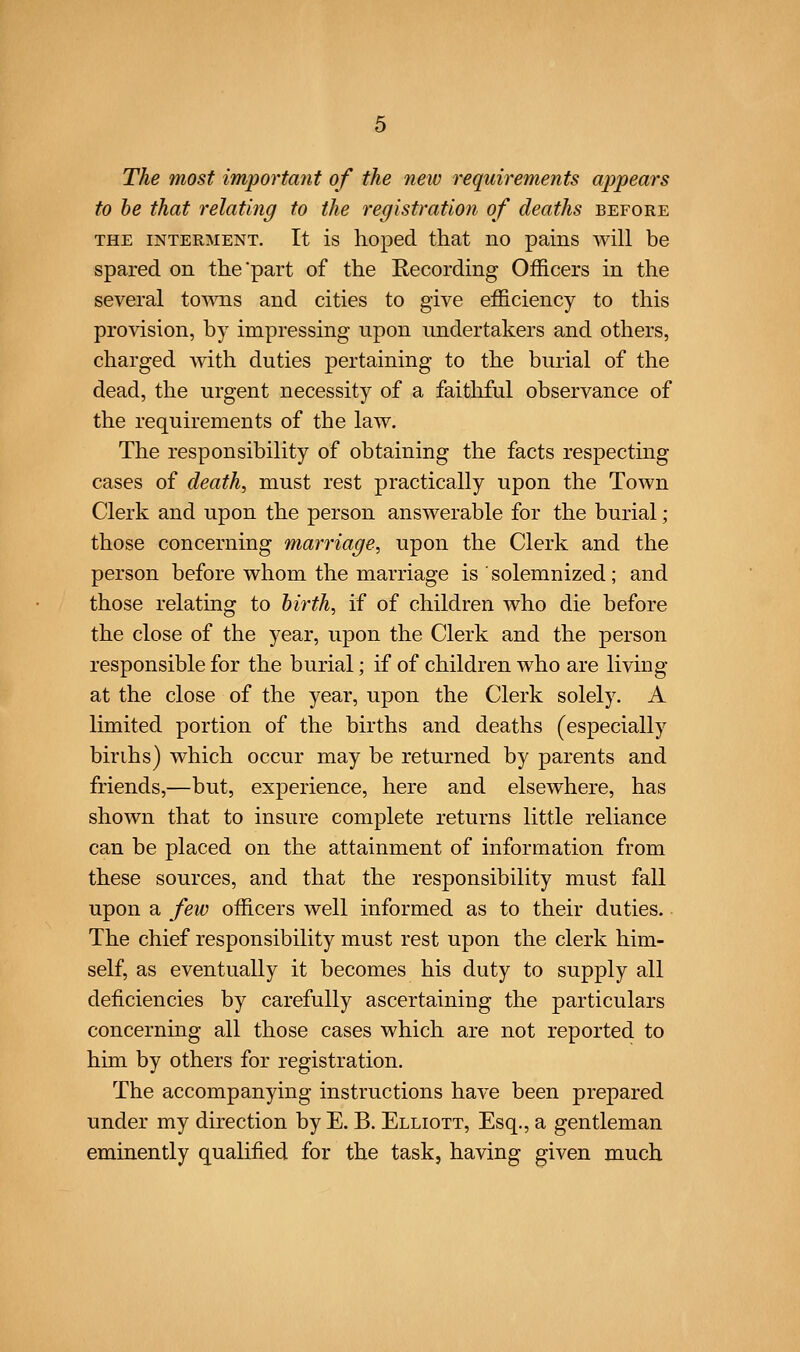 The most important of the new requirements ajjpears to be that relating to the registration of deaths before THE INTERMENT. It is lioped that no pains will be spared on the part of the Recording Officers in the several towns and cities to give efficiency to this provision, by impressing upon undertakers and others, charged Avith duties pertaining to the burial of the dead, the urgent necessity of a faithful observance of the requirements of the law. The responsibility of obtaining the facts respecting cases of death, must rest practically upon the Town Clerk and upon the person answerable for the burial ; those concerning marriage, upon the Clerk and the person before whom the marriage is ' solemnized; and those relating to hirth, if of children who die before the close of the year, upon the Clerk and the person responsible for the burial; if of children who are living at the close of the year, upon the Clerk solely. A limited portion of the births and deaths (especially birihs) which occur may be returned by parents and friends,—but, experience, here and elsewhere, has shown that to insure complete returns little reliance can be placed on the attainment of information from these sources, and that the responsibility must fall upon a few officers well informed as to their duties. The chief responsibility must rest upon the clerk him- self, as eventually it becomes his duty to supply all deficiencies by carefully ascertaining the particulars concerning all those cases which are not reported to him by others for registration. The accompanying instructions have been prepared under my direction by E. B. Elliott, Esq., a gentleman eminently qualified for the task, having given much
