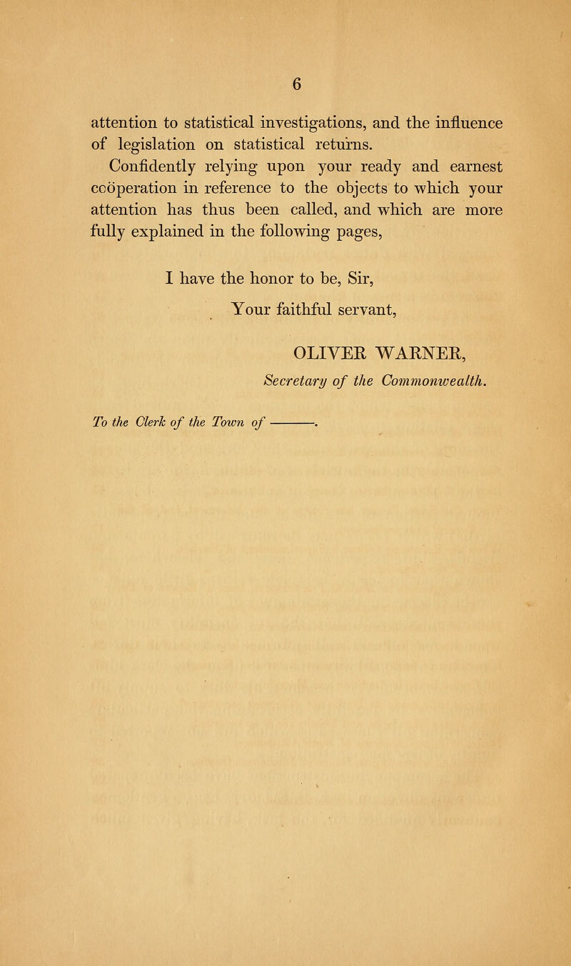 attention to statistical investigations, and the influence of legislation on statistical returns. Confidently relying upon your ready and earnest cooperation in reference to the objects to which your attention has thus been called, and which are more fully explained in the following pages, I have the honor to be, Sir, Your faithful servant, OLIVER WARNEE, Secretary of the Commonwealth. To the Clerk of the Town of .