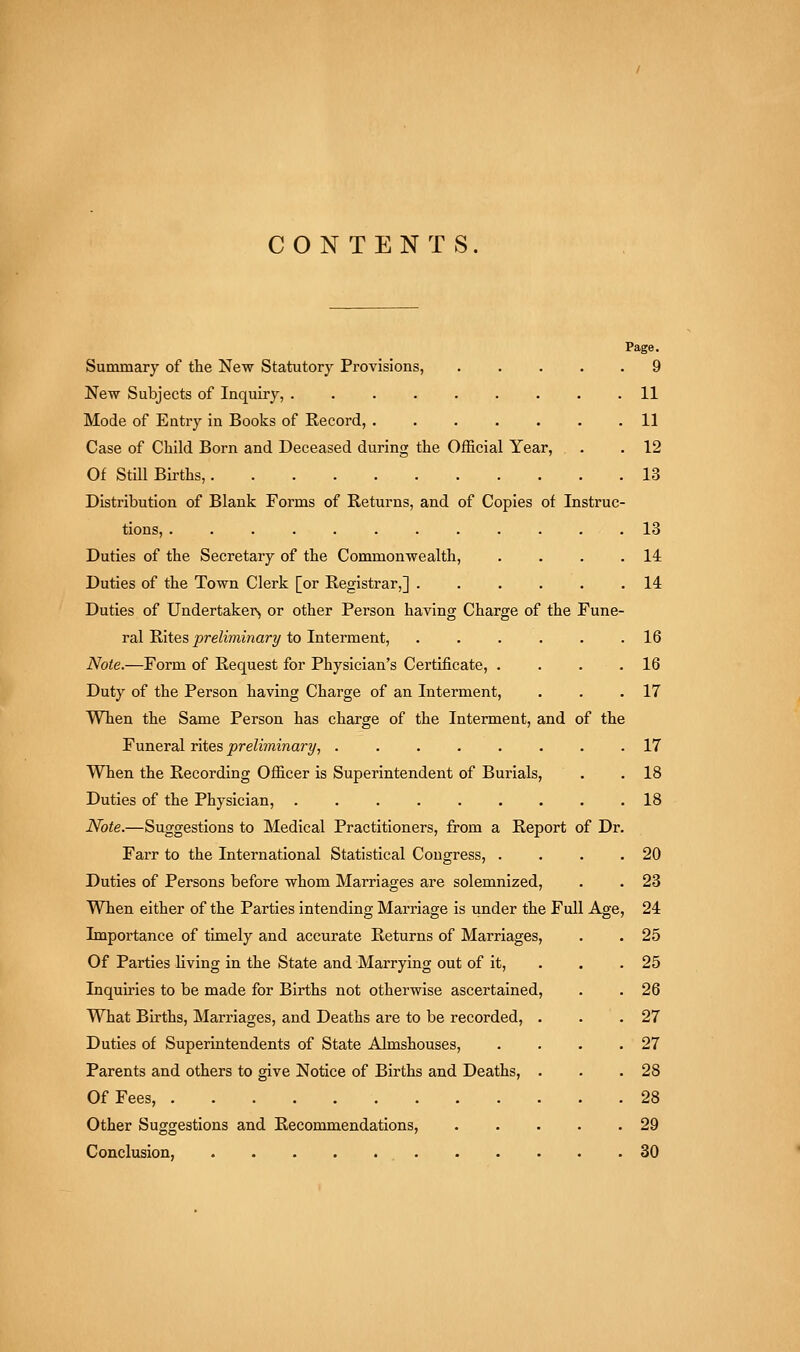 CONTENTS. Summary of the New Statutory Provisions, 9 New Subjects of Inquiry, ......... 11 Mode of Entry in Books of Record, 11 Case of Child Born and Deceased during the Official Year, . . 12 Of Still Births, 13 Distribution of Blank Forms of Returns, and of Copies of Instruc- tions, 13 Duties of the Secretary of the Commonwealth, . . . .14 Duties of the Town Clerk [or Registrar,] 14 Duties of Undertaker^ or other Person having Charge of the Fune- ral Rites preliminary to Interment, 16 Note.—Form of Request for Physician's Certificate, . . . .16 Duty of the Person having Charge of an Interment, . . .17 When the Same Person has charge of the Interment, and of the Funeral rites preliminary, ........ 17 When the Recording Officer is Superintendent of Burials, . .18 Duties of the Physician, 18 Note.—Suggestions to Medical Practitioners, from a Report of Dr. Farr to the International Statistical Congress, . . . .20 Duties of Persons before whom Marriages are solemnized, . . 23 When either of the Parties intending Marriage is under the Full Age, 24 Importance of timely and accurate Returns of Marriages, . . 25 Of Parties living in the State and Marrying out of it, . . . 25 Inquiries to be made for Births not otherwise ascertained, . . 26 What Births, Marriages, and Deaths are to be recorded, . . .27 Duties of Superintendents of State Almshouses, . . . .27 Parents and others to give Notice of Births and Deaths, . . .28 Of Fees, 28 Other Suggestions and Recommendations, 29 Conclusion, , 30