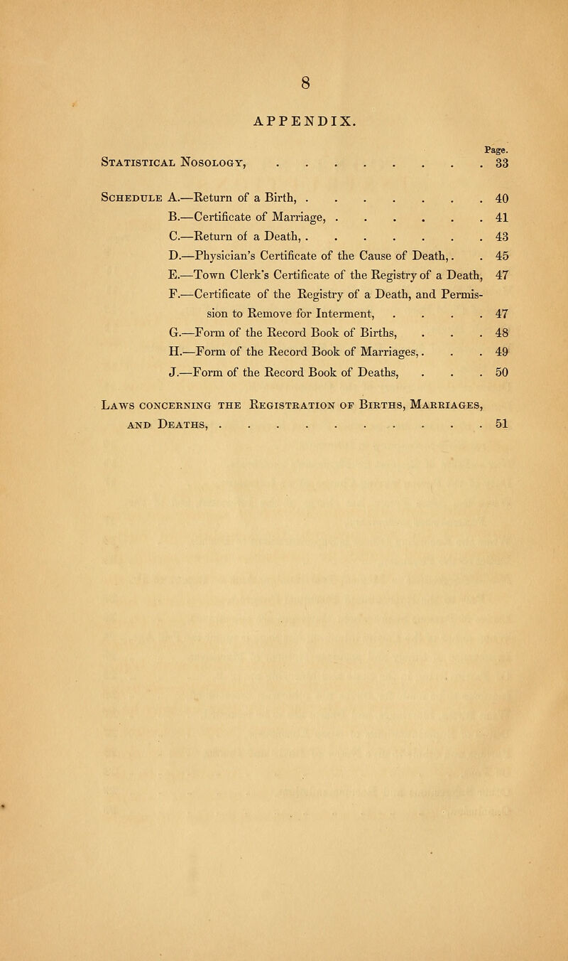 APPENDIX. Page. Statistical Nosology, 33 Schedule A.—Return of a Birth, 40 B.—Certificate of Marriage, 41 C.—Return of a Death, 43 D.—Physician's Certificate of the Cause of Death,. . 45 E.—Town Clerk's Certificate of the Registry of a Death, 47 F.—Certificate of the Registry of a Death, and Permis- sion to Remove for Interment, . . . .47 G.—Form of the Record Book of Births, . . .48' H.—Form of the Record Book of Marriages,. . . 49'' J.—Form of the Record Book of Deaths, . . .50 Laws concerning the Registration of Births, Marriages, AND Deaths, . . .51