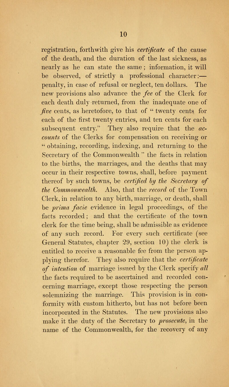 registration, forthwith give his certificate of the cause of the death, and the duration of the last sickness, as nearly as he can state the same; information, it will be observed, of strictly a professional character:— penalty, in case of refusal or neglect, ten dollars. The new provisions also advance the fee of the Clerk for each death duly returned, from the inadequate one of five cents, as heretofore, to that of  twenty cents for each of the first twenty entries, and ten cents for each subsequent entry. They also require that the ac- counts of the Clerks for compensation on receiving or  obtaining, recording, indexing, and returning to the Secretary of the Commonwealth  the facts in relation to the births, the marriages, and the deaths that may occur in their respective towns, shall, before payment thereof by such towns, be certfi,ed hy the Secretary of the Commo7iwealth. Also, that the record of the Town Clerk, in relation to any birth, marriage, or death, shall be prima facie evidence in legal proceedings, of the facts recorded; and that the certificate of the town clerk for the time being, shall be admissible as evidence of any such record. For every such certificate (see General Statutes, chapter 29, section 10) the clerk is entitled to receive a reasonable fee from the person ap- plying therefor. They also require that the certificate of intention of marriage issued by the Clerk specify all the facts required to be ascertained and recorded con- cerning marriage, except those respecting the person solemnizing the marriage. This provision is in con- formity with custom hitherto, but has not before been incorporated in the Statutes. The new provisions also make it the duty of the Secretary to prosecute, in the name of the Commonwealth, for the recovery of any