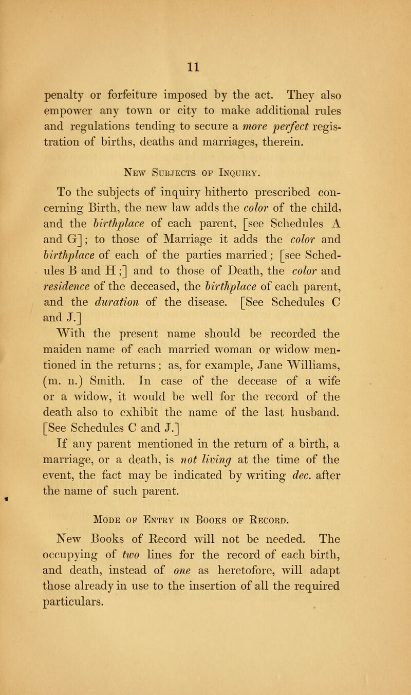 penalty or forfeiture imposed by the act. They also empower any town or city to make additional rules and regulations tending to secure a more perfect regis- tration of births, deaths and marriages, therein. New Subjects of Inquiry. To the subjects of inquiry hitherto prescribed con- cerning Birth, the new law adds the color of the child, and the birthplace of each parent, [see Schedules A and G]; to those of Marriage it adds the color and birthplace of each of the parties married; [see Sched- ules B and H;] and to those of Death, the color and residence of the deceased, the birthplace of each parent, and the duration of the disease. [See Schedules C and J.] With the present name should be recorded the maiden name of each married woman or widow men- tioned in the returns; as, for example, Jane Williams, (m. n.) Smith. In case of the decease of a wife or a widow, it would be well for the record of the death also to exhibit the name of the last husband. [See Schedules C and J.] If any parent mentioned in the return of a birth, a marriage, or a death, is not living at the time of the event, the fact may be indicated by writing dec. after the name of such parent. Mode of Entry in Books of Record. New Books of Record will not be needed. The occupying of two lines for the record of each birth, and death, instead of one as heretofore, will adapt those already in use to the insertion of all the required particulars.