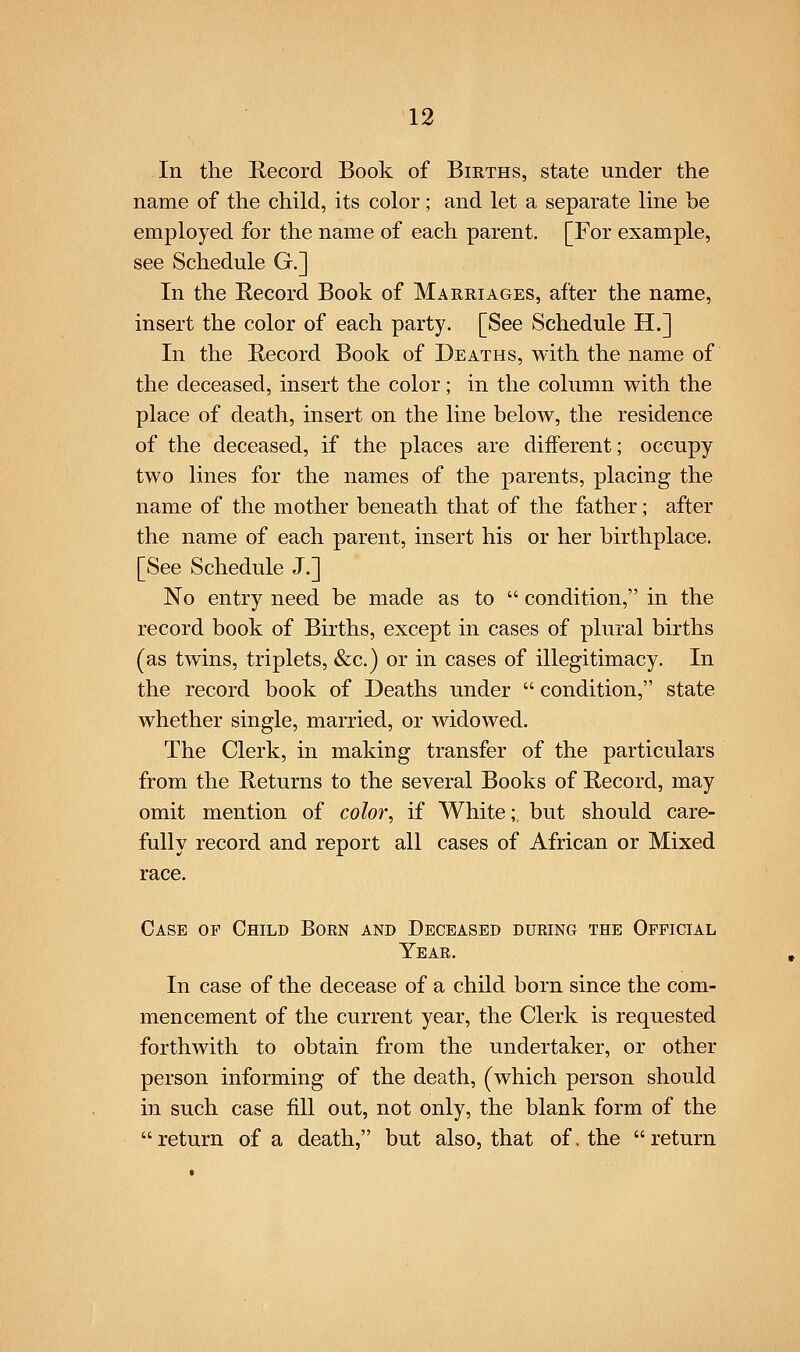 In the Record Book of Births, state under the name of the child, its color; and let a separate line he employed for the name of each parent. [For example, see Schedule G.] In the Record Book of Marriages, after the name, insert the color of each party. [See Schedule H.] In the Record Book of Deaths, with the name of the deceased, insert the color; in the column with the place of death, insert on the line below, the residence of the deceased, if the places are different; occupy two lines for the names of the parents, placing the name of the mother beneath that of the father; after the name of each parent, insert his or her birthplace. [See Schedule J.] No entry need be made as to  condition, in the record book of Births, except in cases of plural births (as twins, triplets, &c.) or in cases of illegitimacy. In the record book of Deaths under  condition, state whether single, married, or widowed. The Clerk, in making transfer of the particulars from the Returns to the several Books of Record, may omit mention of color., if White;, but should care- fully record and report all cases of African or Mixed race. Case op CfflLD Boen and Deceased during the Official Year. In case of the decease of a child born since the com- mencement of the current year, the Clerk is requested forthwith to obtain from the undertaker, or other person informing of the death, (which person should in such case fill out, not only, the blank form of the  return of a death, but also, that of. the  return