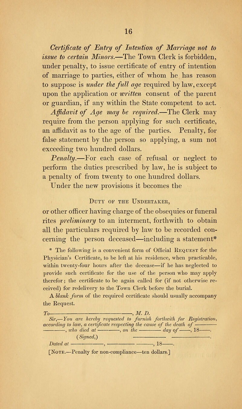 Certificate of Entry of Intention of Marriage not to issue to certain Minors.—The Town Clerk is forbidden, under penalty, to issue certificate of entry of intention of marriage to parties, either of whom he has reason to suppose is under the full age required bylaw, except upon the application or written consent of the parent or guardian, if any within the State competent to act. Affidavit of Age may he required.—The Clerk may require from the person applying for such certificate, an afiidavit as to the age of the parties. Penalty, for false statement by the person so applying, a sum not exceeding two hundred dollars. Penalty.—For each case of refusal or neglect to perform the duties prescribed by law, he is subject to a penalty of from twenty to one hundred dollars. Under the new provisions it becomes the Duty of the Undertaker, or other officer having charge of the obsequies or funeral rites preliminary to an interment, forthwith to obtain all the particulars required by law to be recorded con- cerning the person deceased—including a statement* * The following is a convenient form of Official Request for the Physician's Certificate, to be left at his residence, when practicable, within twenty-four hours after the decease—if he has neglected to provide such certificate for the use of the person who may apply therefor; the certificate to be again called for (if not otherwise re- ceived) for redelivery to the Town Clerk before the burial. A blank form of the required certificate should usually accompany the Request. To ,M.D. Sir,—You are hereby requested to furnish forthioith for Registration, according to law, a certificate respecting the cause of the death of , who died at , on the day of , 18 . (^Signed,) -. Dated at , , 18 . [Note.—Penalty for non-compHance—ten dollars.]