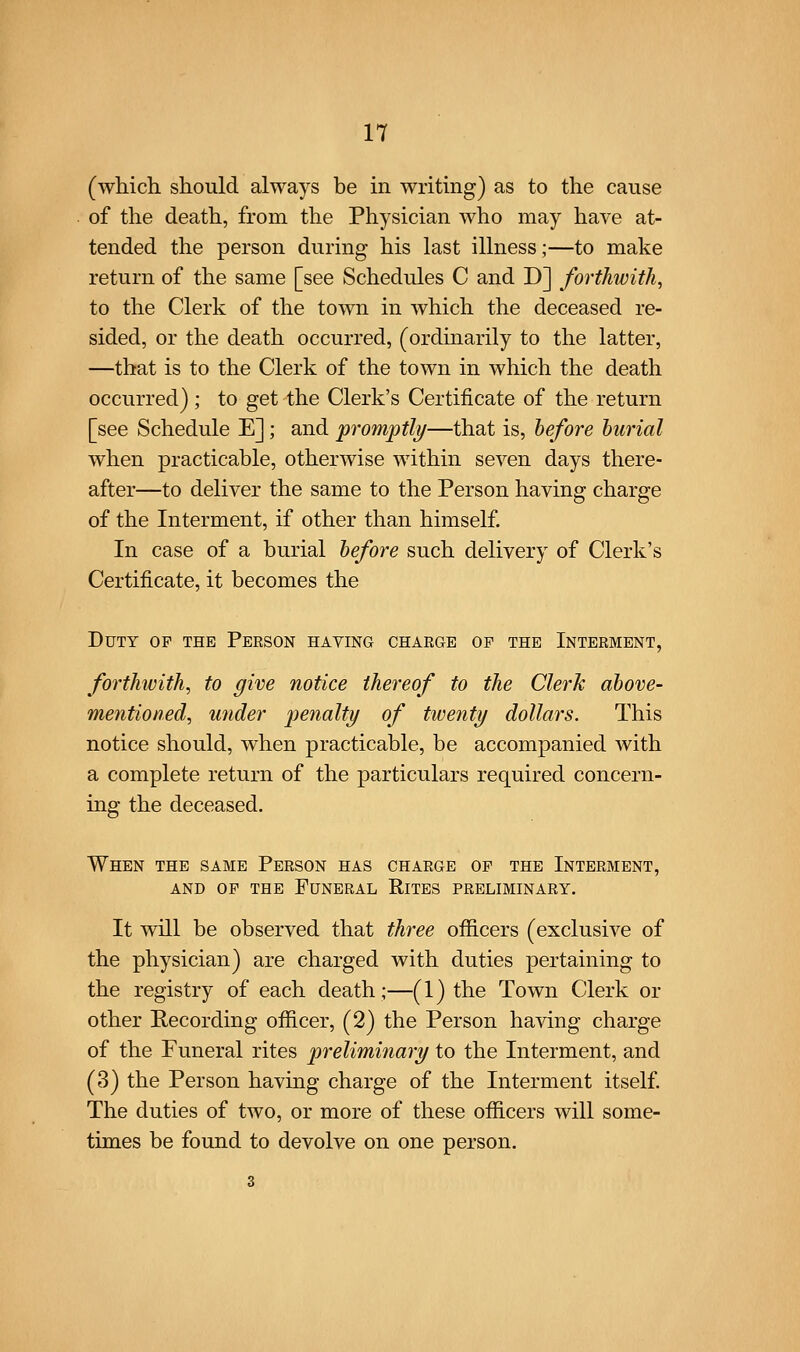 (wMch should always be in writing) as to the cause of the death, from the Physician who may have at- tended the person during his last illness;—to make return of the same [see Schedules C and D] forthwith, to the Clerk of the town in which the deceased re- sided, or the death occurred, (ordinarily to the latter, —that is to the Clerk of the town in which the death occurred); to get the Clerk's Certificate of the return [see Schedule E]; and promptly—that is, before burial when practicable, otherwise within seven days there- after—to deliver the same to the Person having charge of the Interment, if other than himself In case of a burial before such delivery of Clerk's Certificate, it becomes the Duty of the Person having charge of the Interment, forthwith, to give notice thereof to the Clerk above- mentioned, under |^e?za/2^j/ of twenty dollars. This notice should, when practicable, be accompanied with a complete return of the particulars required concern- ing the deceased. When the same Person has charge of the Interment, AND OP THE Funeral Rites preliminary. It will be observed that three ofiicers (exclusive of the physician) are charged with duties pertaining to the registry of each death;—(1) the Town Clerk or other Recording officer, (2) the Person having charge of the Funeral rites preliminary to the Interment, and (3) the Person having charge of the Interment itself The duties of two, or more of these officers will some- times be found to devolve on one person.