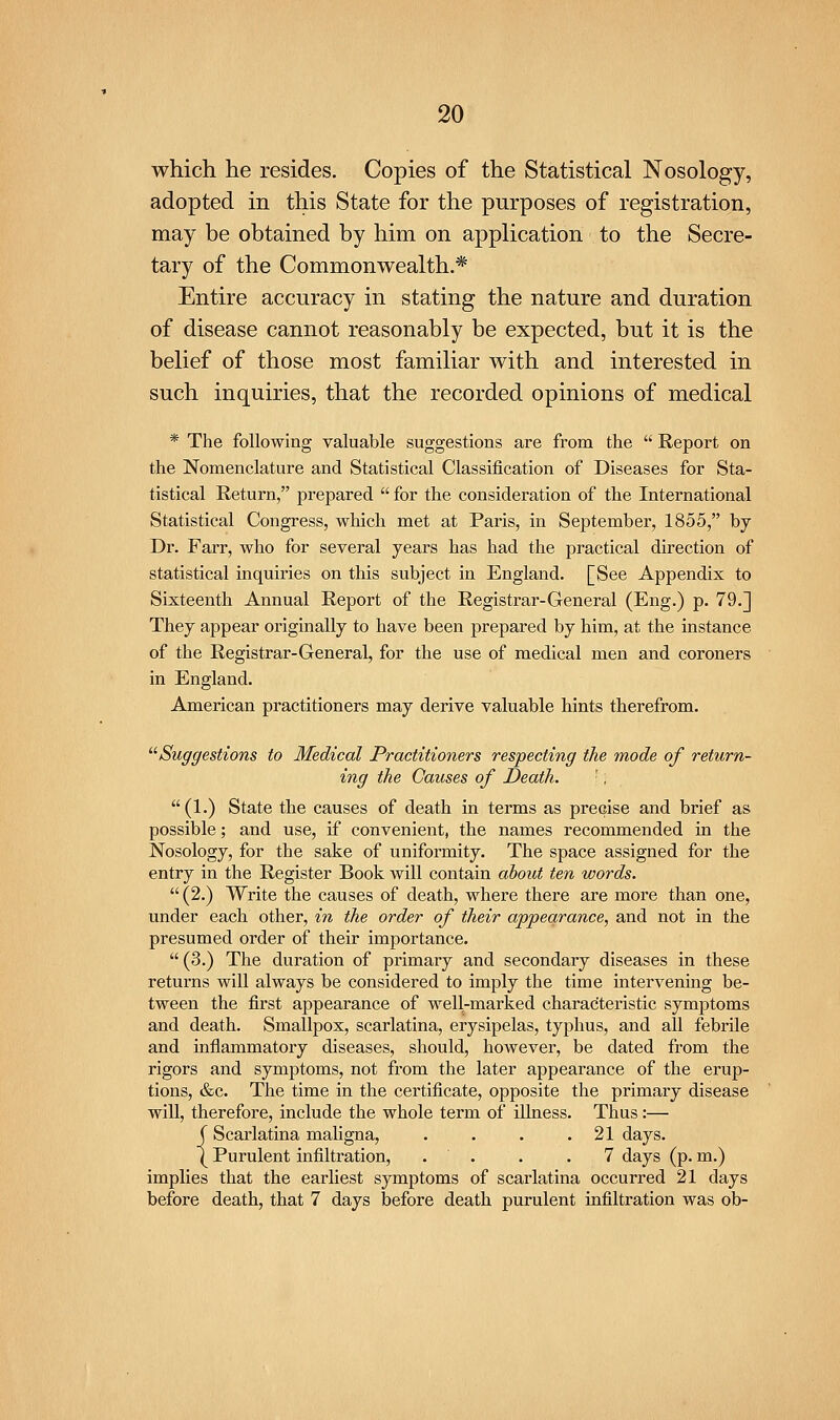 which he resides. Copies of the Statistical Nosology, adopted in this State for the purposes of registration, may be obtained by him on application to the Secre- tary of the Commonwealth.* Entire accuracy in stating the nature and duration of disease cannot reasonably be expected, but it is the belief of those most familiar with and interested in such inquiries, that the recorded opinions of medical * The following valuable suggestions are from the  Report on the Nomenclature and Statistical Classification of Diseases for Sta- tistical Return, prepared  for the consideration of the International Statistical Congress, which met at Paris, in September, 1855, by Dr. Farr, who for several years has had the practical direction of statistical inquiries on this subject in England. [See Appendix to Sixteenth Annual Report of the Registrar-General (Eng.) p. 79.] They appear originally to have been prepared by him, at the instance of the Registrar-General, for the use of medical men and coroners in England. American practitioners may derive valuable hints therefrom. ''^Suggestions to Medical Practitioners respecting the mode of return- ing the Causes of Death. ', (1.) State the causes of death in terms as precise and brief as possible; and use, if convenient, the names recommended in the Nosology, for the sake of uniformity. The space assigned for the entry in the Register Book will contain about ten words.  (2.) Write the causes of death, where there are more than one, under each other, in the order of their appearance, and not in the presumed order of their importance.  (3.) The duration of primary and secondary diseases in these returns will always be considered to imply the time intervening be- tween the first appearance of well-marked characteristic symjotoms and death. Smallpox, scarlatina, erysipelas, typhus, and all febrile and inflammatory diseases, should, however, be dated from the rigors and symptoms, not from the later appearance of the erup- tions, &c. The time in the certificate, opposite the primary disease will, therefore, include the whole term of illness. Thus:— (Scarlatina mahgna, . . . .21 days. (Purulent infiltration, . . . .7 days (p. m.) implies that the earhest symptoms of scarlatina occurred 21 days before death, that 7 days before death purulent infiltration was ob-