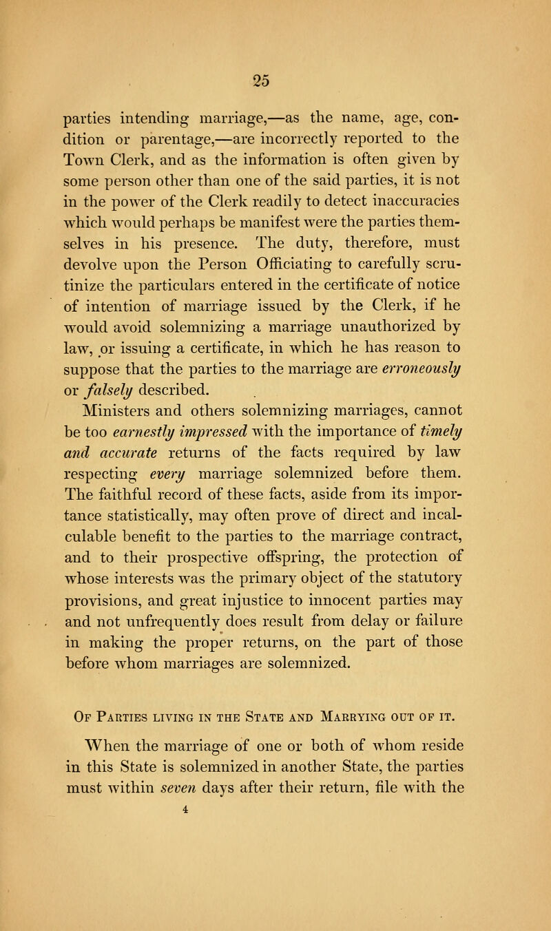 parties intending marriage,—as the name, age, con- dition or parentage,—are incorrectly reported to the Town Clerk, and as the information is often given by some person other than one of the said parties, it is not in the power of the Clerk readily to detect inaccuracies which would perhaps be manifest were the parties them- selves in his presence. The duty, therefore, must devolve upon the Person Officiating to carefully scru- tinize the particulars entered in the certificate of notice of intention of marriage issued by the Clerk, if he would avoid solemnizing a marriage unauthorized by law, pr issuing a certificate, in which he has reason to suppose that the parties to the marriage are erroneously or falsely described. Ministers and others solemnizing marriages, cannot be too earnestly impressed with the importance of timely and accurate returns of the facts required by law respecting every marriage solemnized before them. The faithful record of these facts, aside from its impor- tance statistically, may often prove of direct and incal- culable benefit to the parties to the marriage contract, and to their prospective ofispring, the protection of whose interests was the primary object of the statutory provisions, and great injustice to innocent parties may and not unfrequently does result from delay or failure in making the proper returns, on the part of those before whom marriages are solemnized. Of Parties living in the State and Maerying out op it. When the marriage of one or both of whom reside in this State is solemnized in another State, the parties must within seven days after their return, file with the 4