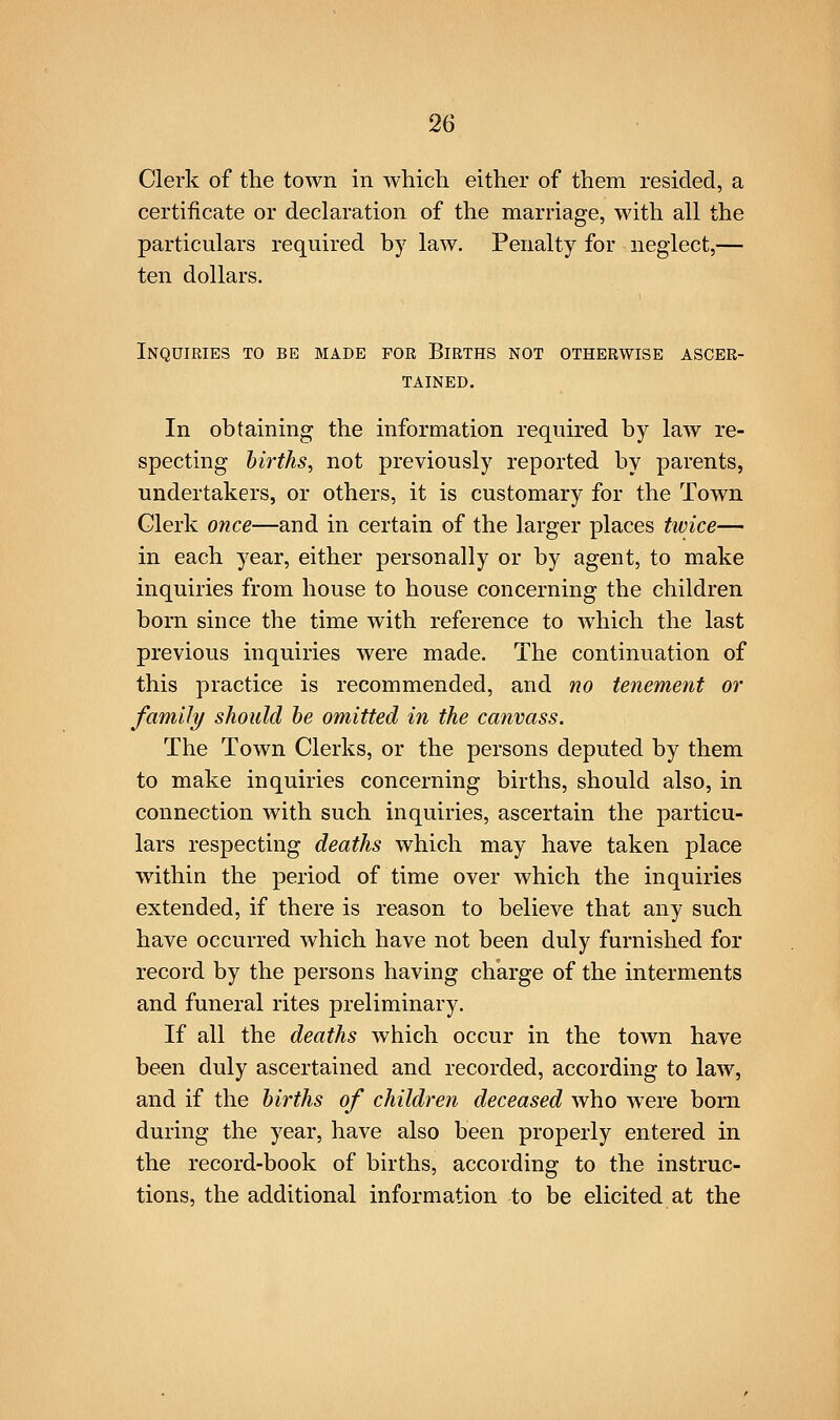 Clerk of the town in which either of them resided, a certificate or declaration of the marriage, with all the particulars required by law. Penalty for neglect,— ten dollars. Inquiries to be made for Births not otherwise ascer- tained. In obtaining the information required by law re- specting births, not previously reported by parents, undertakers, or others, it is customary for the Town Glerk once—and in certain of the larger places twice— in each year, either personally or by agent, to make inquiries from house to house concerning the children born since the time with reference to which the last previous inquiries were made. The continuation of this practice is recommended, and no tenement or family should he omitted in the canvass. The Town Clerks, or the persons deputed by them to make inquiries concerning births, should also, in connection with such inquiries, ascertain the particu- lars respecting deaths which may have taken place within the period of time over which the inquiries extended, if there is reason to believe that any such have occurred which have not been duly furnished for record by the persons having charge of the interments and funeral rites preliminary. If all the deaths which occur in the town have been duly ascertained and recorded, according to law, and if the births of children deceased who were born during the year, have also been properly entered in the record-book of births, according to the instruc- tions, the additional information to be elicited at the
