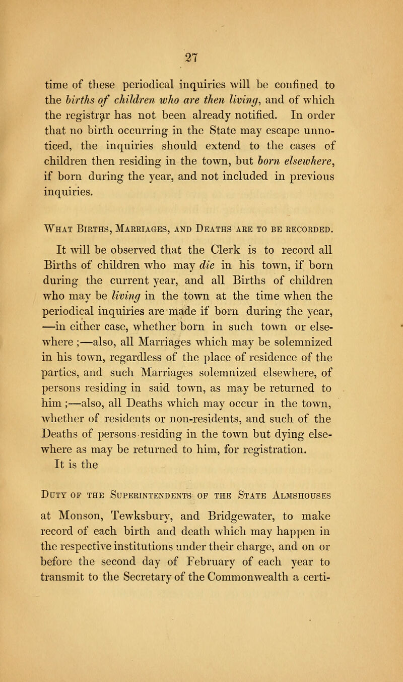 time of these periodical inquiries will be confined to the births of children ivho are then living, and of which the registrar has not been already notified. In order that no birth occurring in the State may escape unno- ticed, the inquiries should extend to the cases of children then residing in the town, but horn elsewhere^ if born during the year, and not included in previous inquiries. What Births, Marriages, and Deaths are to be recorded. It will be observed that the Clerk is to record all Births of children who may die in his town, if born during the current year, and all Births of children who may be living in the town at the time when the periodical inquiries are made if born during the year, —in either case, whether born in such town or else- where ;—also, all Marriages which may be solemnized in his town, regardless of the place of residence of the parties, and such Marriages solemnized elsewhere, of persons residing in said town, as may be returned to him ;—also, all Deaths which may occur in the town, whether of residents or non-residents, and such of the Deaths of persons residing in the town but dying else- where as may be returned to him, for registration. It is the Duty of the Superintendents of the State Almshouses at Monson, Tewksbury, and Bridgewater, to make record of each birth and death which may happen in the respective institutions under their charge, and on or before the second day of February of each year to transmit to the Secretary of the Commonwealth a certi-