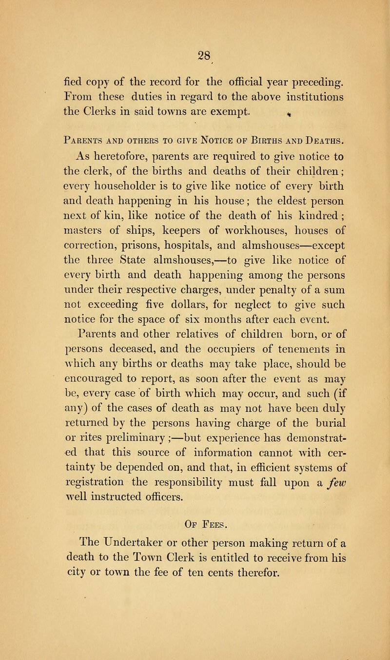 fied copy of the record for the official year preceding. From these duties in regard to the above institutions the Clerks in said towns are exempt. % Parents and others to give Notice of Births and Deaths. As heretofore, parents are required to give notice to the clerk, of the births and deaths of their children; every householder is to give like notice of every birth and death happening in his house; the eldest person next of kin, like notice of the death of his kindred ; masters of ships, keepers of workhouses, houses of correction, prisons, hospitals, and almshouses—except the three State almshouses,—to give like notice of every birth and death happening among the persons under their respective charges, under penalty of a sum not exceeding five dollars, for neglect to give such notice for the space of six months after each event. Parents and other relatives of children born, or of persons deceased, and the occupiers of tenements in which any births or deaths may take place, should be encouraged to report, as soon after the event as may be, every case of birth which may occur, and such (if any) of the cases of death as may not have been duly returned by the persons having charge of the burial or rites preliminary;—but experience has demonstrat- ed that this source of information cannot with cer- tainty be depended on, and that, in efficient systems of registration the responsibility must fall upon a few well instructed officers. Of Fees. The Undertaker or other person making return of a death to the Town Clerk is entitled to receive from his city or town the fee of ten cents therefor.