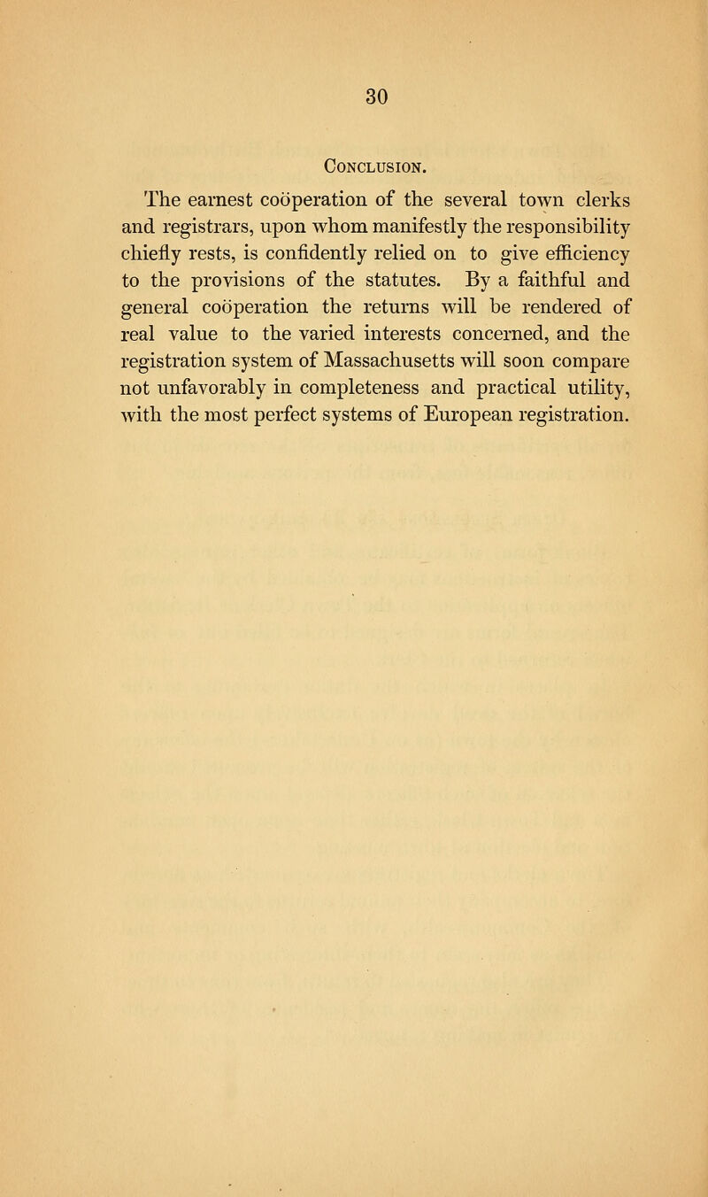 Conclusion. The earnest cooperation of the several town clerks and registrars, upon whom manifestly the responsibility chiefly rests, is confidently relied on to give efficiency to the provisions of the statutes. By a faithful and general cooperation the returns will be rendered of real value to the varied interests concerned, and the registration system of Massachusetts will soon compare not unfavorably in completeness and practical utility, with the most perfect systems of European registration.