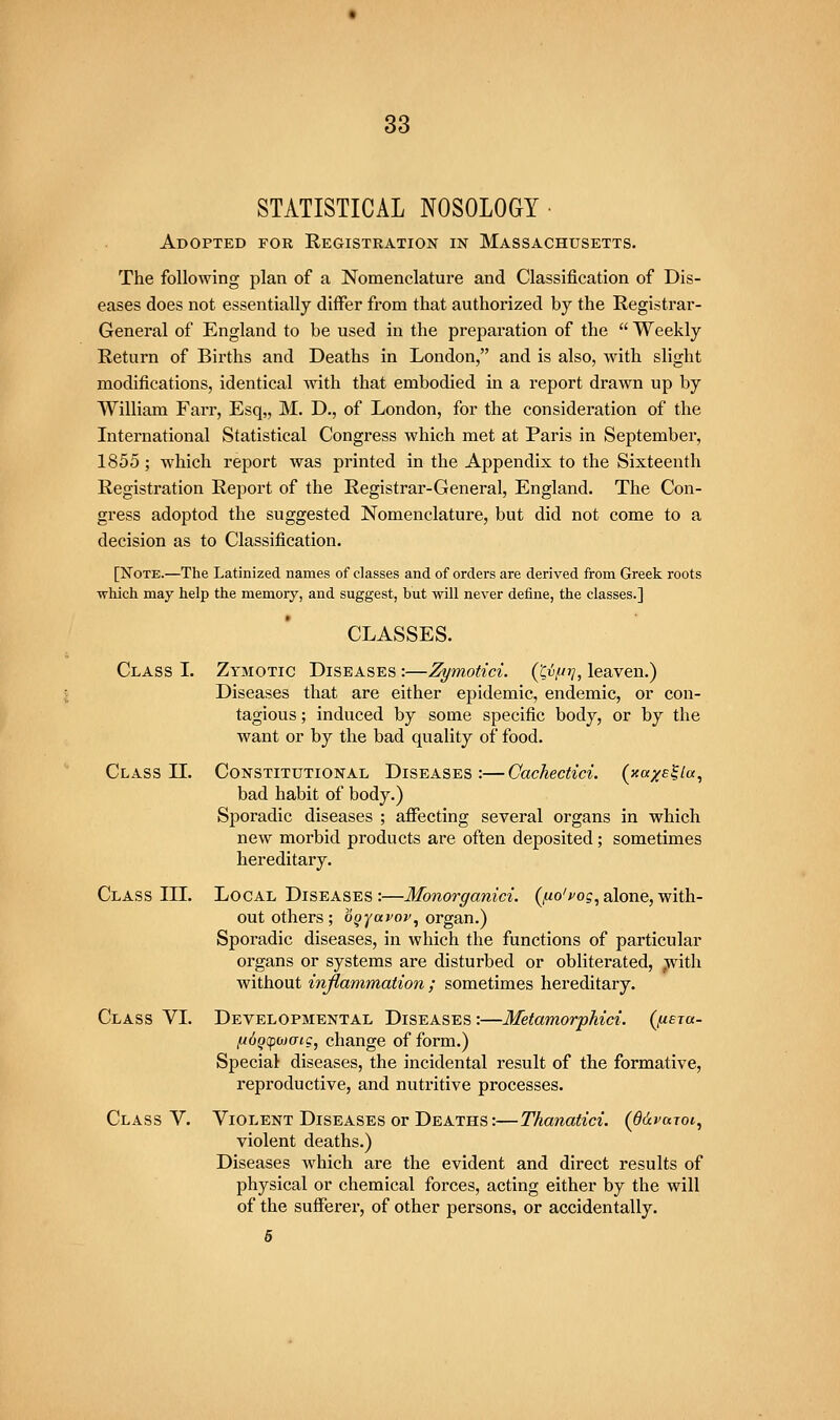 STATISTICAL NOSOLOGY • Adopted for Registration in Massachusetts. The following plan of a Nomenclature and Classification of Dis- eases does not essentially differ fi'om that authorized by the Registrar- General of England to be used in the preparation of the  Weekly Return of Births and Deaths in London, and is also, with slight modifications, identical with that embodied in a report drawn up by William Farr, Esq,, M. D., of London, for the consideration of the International Statistical Congress which met at Paris in September, 1855; which report was printed in the Appendix to the Sixteenth Registration Report of the Registrar-General, England. The Con- gress adoptod the suggested Nomenclature, but did not come to a decision as to Classification. [Note.—The Latinized names of classes and of orders are derived from Greek roots which may help the memory, and suggest, but will never define, the classes.] CLASSES. Class L Zymotic Diseases :—Zymotici. ('Cv/jj], leaven.) Diseases that are either epidemic, endemic, or con- tagious ; induced by some specific body, or by the want or by the bad quality of food. Class IL Constitutional Diseases:—Gachectici. (xccxe^Ic, bad habit of body.) Sporadic diseases ; affecting several organs in which new morbid products are often deposited; sometimes hereditary. Class IIL Local Diseases :—Monorganici. (^fio'fog, alone, with- out others; o^^a^oj', organ.) Sporadic diseases, in which the functions of particular organs or systems are disturbed or obliterated, ;ivith without inflammation ; sometimes hereditary. Class VL Developmental Diseases:—Metamorphici. (fisra- fidgcpwcng, change of form.) Special diseases, the incidental result of the formative, reproductive, and nutritive processes. Class V. Violent Diseases or Deaths :—Thanatici. (ddvujoi, violent deaths.) Diseases which are the evident and direct results of physical or chemical forces, acting either by the will of the sufferer, of other persons, or accidentally. 5