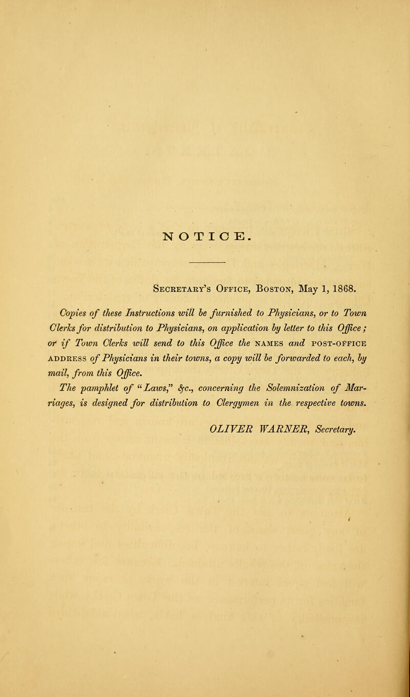 NOTICE. Secretary's Office, Boston, May 1, 1868. Copies of these Instructions will he furnished to Physicians, or to Town GUrhsfor distribution to Physicians, on application hy letter to this Office ; or if Town Clerks will send to this Office the names and post-office ABDRESS of Physicians in their towns, a copy will he forwarded to each, hy mail, from this Office. The pamphlet of Laws, Sfc, concerning the Solemnization of Mar- riages, is designed for distribution to Clergymen in the respective towns. OLIVER WARNER, Secretary.