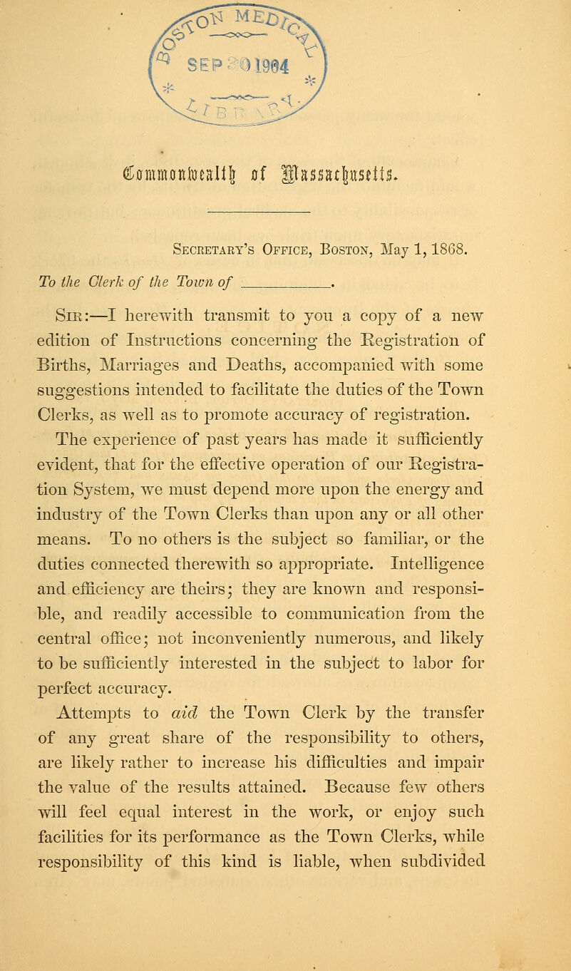 ^^mmoniueall!] flf llassstl]ttsdls. Seceetary's Office, Boston, May 1,1868. To the Clerk of the Town of _. Sir:—I herewith transmit to you a copy of a new edition of Instriictions concerning the Registration of Births, Marriages and Deaths, accompanied with some suggestions intended to facihtate the duties of tlie Town Clerks, as well as to promote accuracy of registration. The experience of past years has made it sufficiently evident, that for the effective operation of our Registra- tion System, we must depend more upon the energy and industry of the Town Clerks than upon any or all other means. To no others is the subject so familiar, or the duties connected therewith so appropriate. Intelligence and efficiency are theirs* they are known and responsi- ble, and readily accessible to communication from the central office* not inconveniently numerous, and likely to be sufficiently interested in the subject to labor for perfect accuracy. Attempts to aid the Town Clerk by the transfer of any great share of the responsibility to others^ are likely rather to increase his difficulties and impair the value of the results attained. Because few others will feel equal interest in the work, or enjoy such facilities for its performance as the Town Clerks, while responsibility of this kind is liable, when subdivided