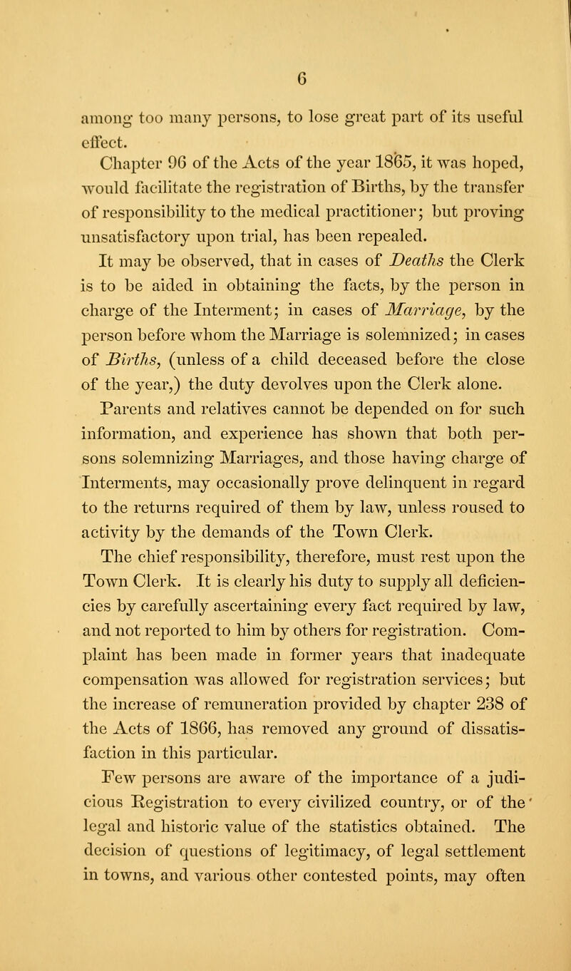 among too many persons, to lose great part of its useful effect. Chapter 96 of the Acts of the year 1865, it was hoped, would facilitate the registration of Births, by the transfer of responsibility to the medical practitioner; but proving unsatisfactory upon trial, has been repealed. It may be observed, that in cases of Deaths the Clerk is to be aided in obtaining the facts, by the person in charge of the Interment j in cases of Marriage, by the person before whom the Marriage is solemnized; in cases of Births, (unless of a child deceased before the close of the year,) the duty devolves upon the Clerk alone. Parents and relatives cannot be depended on for such information, and experience has shown that both per- sons solemnizing Marriages, and those having charge of Interments, may occasionally prove delinquent in regard to the returns required of them by law, unless roused to activity by the demands of the Town Clerk. The chief responsibility, therefore, must rest upon the Town Clerk. It is clearly his duty to supply all deficien- cies by carefully ascertaining every fact required by law, and not reported to him by others for registration. Com- plaint has been made in former years that inadequate compensation was allowed for registration services; but the increase of remuneration provided by chapter 238 of the Acts of 1866, has removed any ground of dissatis- faction in this particular. Few persons are aware of the importance of a judi- cious Registration to every civilized country, or of the' legal and historic value of the statistics obtained. The decision of questions of legitimacy, of legal settlement in towns, and various other contested points, may often