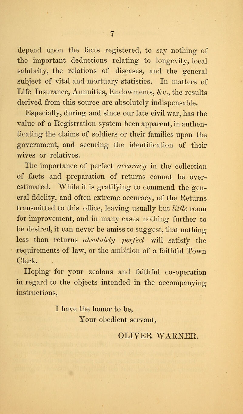 depend upon the facts registered, to say nothing of the important deductions relating to longevity, local salubrity, the relations of diseases, and the general subject of vital and mortuary statistics. In matters of Life Insurance, Annuities, Endowments, &c., the results derived from this source are absolutely indispensable. Especially, during and since our late civil war, has the value of a Registration system been apparent, in authen- ticating the claims of soldiers or their families upon the government, and securing the identification of their wives or relatives. The importance of perfect accuracy in the collection of facts and preparation of returns cannot be over- estimated. While it is gratifying to commend the gen- eral fidelity, and often extreme accuracy, of the Returns transmitted to this office, leaving usually but little room for improvement, and in many cases nothing further to be desired, it can never be amiss to suggest, that nothing less than returns ahsolutely perfect will satisfy the requirements of law, or the ambition of a faithful Town Clerk. Hoping for your zealous and faithful co-operation in regard to the objects intended in the accompanying instructions, I have the honor to be, Your obedient servant, OLIYER WARISTER.