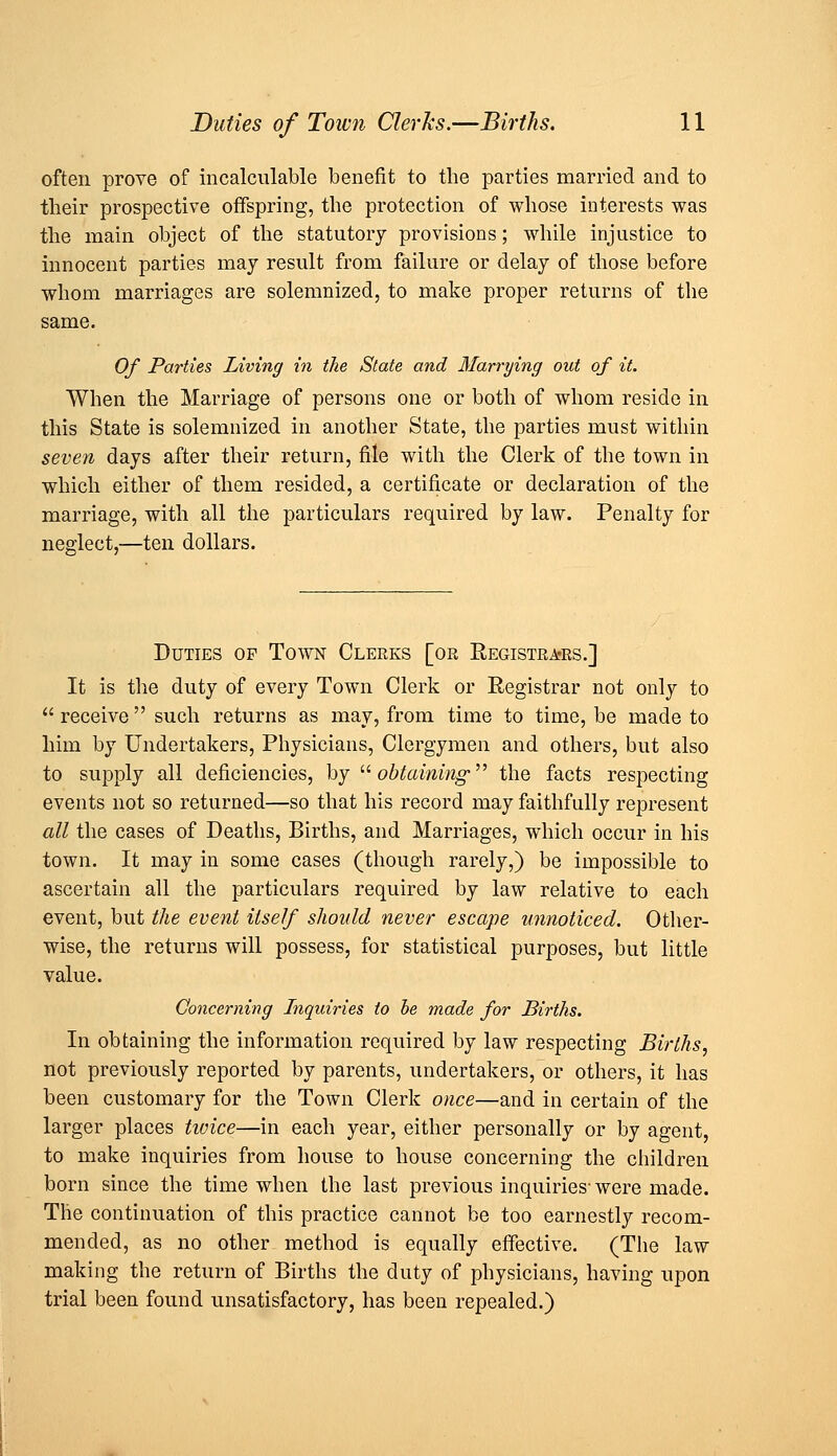 often prove of incalculable benefit to the parties married and to their prospective offspring, the protection of whose interests was the main object of the statutory provisions; while injustice to innocent parties may result from failure or delay of those before whom marriages are solemnized, to make proper returns of the same. Of Parties Living in the State and Marrying out of it. When the Marriage of persons one or both of whom reside in this State is solemnized in another State, the parties must within seven days after their return, file with the Clerk of the town in which either of them resided, a certificate or declaration of the marriage, with all the particulars required by law. Penalty for neglect,—ten dollars. Duties op Town Clerks [or Registra'RS.] It is the duty of every Town Clerk or Registrar not only to receive such returns as may, from time to time, be made to him by Undertakers, Physicians, Clergymen and others, but also to supply all deficiencies, by ^^ obtaining ^^ the facts respecting events not so returned—so that his record may faithfully represent all the cases of Deaths, Births, and Marriages, which occur in his town. It may in some cases (though rarely,) be impossible to ascertain all the particulars required by law relative to each event, but the event itself should never escape unnoticed. Otlier- wise, the returns will possess, for statistical purposes, but little value. Concerning Inquiries to he made for Births. In obtaining the information required by law respecting Births, not previously reported by parents, undertakers, or others, it has been customary for the Town Clerk once—and in certain of the larger places tivice—in each year, either personally or by agent, to make inquiries from house to house concerning the children born since the time when the last previous inquiries- were made. The continuation of this practice cannot be too earnestly recom- mended, as no other method is equally effective. (The law making the return of Births the duty of physicians, having upon trial been found unsatisfactory, has been repealed.)