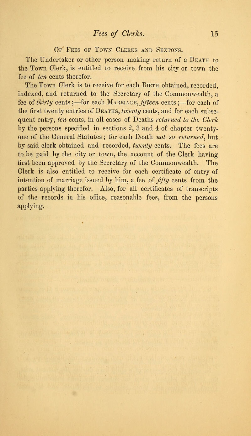 Of Fees of Town Clerks and Sextons. The Undertaker or other person making return of a Death to the Town Clerk, is entitled to receive from his city or town the fee of te?i cents therefor. The Town Clerk is to receive for each Birth obtained, recorded, indexed, and returned to the Secretary of the Commonwealth, a fee of thirli/ cents ;—for each Marriage, j^ifee^z cents ;—for each of the first twenty entries of Deaths, twenty cents, and for each subse- quent entry, ten cents, in all cases of Deaths returned to the Clerk by the persons specified in sections 2, 3 and 4 of chapter twenty- one of the General Statutes; for each Death not so returned, but by said clerk obtained and recorded, twenty cents. The fees are to be paid by the city or town, the account of the Clerk having first been approved by the Secretary of the Commonwealth. The Clerk is also entitled to receive for each certificate of entry of intention of marriage issued by him, a fee of fifty cents from the parties applying therefor. Also, for all certificates of transcripts of the records in his office, reasonable fees, from the persons applying.