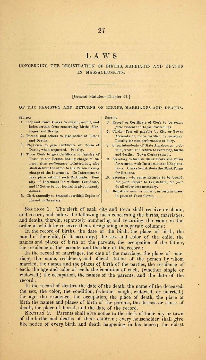 LAWS COJTCERNING THE REGISTRATION OF BIRTHS, MARRIAGES AND DEATHS IN MASSACHUSETTS. [General Statutes—Chapter 21.] OF THE REGISTRY AND RETURNS OF BIRTHS, MARRIAGES AND DEATHS. Section 1. City and Town Clerks to obtain, record, and index certain facts concerning Births, Mar- riages, and Deaths. 2. Parents and others to give notice of Births and Deaths. 3. Physician to give Certificate of Cause of Death, when requested. Penalty. 4. Town Clerk to give Certificate of Registry of Death to the Person having charge of fu- neral rites preliminary to Interment, who shall deliver the same to the Person having charge of the Interment. No Interment to take place without such Certificate. Pen- alty, if Interment be without Certificate, and if Notice be not forthwith given, twenty dollars. 5. Clerk annually to transmit certified Copies of Record to Secretary. Section 6. Record or Certificate of Clerk to be prima facie evidence in Legal Proceedings. 7. Clerks—Fees of; payable by City or Town; Accounts of, to be certified by Secretary. Penalty for non-performance of duty. 8. Superintendents of State Almshouses to ob- tain, record and return to Secretary, births and deaths. Town Clerks exempt. 9. Secretary to furnish Blank Books and Forms for returns, with Instructions and Explana- tions. Clerks to distribute the Blank Forms for Returns. 10. Secretary,—to cause Returns to be bound, &c.;—to Report to Legislature, &c.;—to do all other acts necessary. 11. Registrars may be chosen, in certain cases, in place of Town Clerks. Section 1. The clerk of each city and town shall receive or obtain, and record, and index, the following facts concerning the births, marriages, and deaths, therein, separately numbering and recording the same in the order in which he receives them, designating in separate columns: In the record of births, the date of the birth, the place of birth, the namd of the child, (if it have any,) the sex and color of the child, the names and places of birth of the parents, the occupation of the father, the residence of the parents, and the date of the record ; In the record of marriages, the date of the marriage, the place of mar- riage, the name, residence, and official station of the person by whom married, the names and the places of birth of the parties, the residence of each, the age and color of each, the condition of each, (whether single or widowed,) the occupation, the names of the parents, and the date of the record; In the record of deaths, the date of the death, the name of the deceased, the sex, the color, the condition, (whether single, widowed, or married,) the age, the residence, the occupation, the place of death, the place ot birth the names and places of birth of the parents, the disease or cause of death, the place of burial, and the date of the record. Section 2. Parents shall give notice to the clerk of their city or town of the births and deaths of their children; every householder shall give like notice of every birth and death happening in his house; the eldest